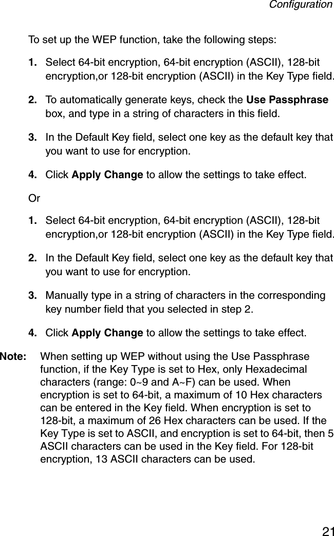 Configuration21To set up the WEP function, take the following steps: 1. Select 64-bit encryption, 64-bit encryption (ASCII), 128-bit encryption,or 128-bit encryption (ASCII) in the Key Type field.2. To automatically generate keys, check the Use Passphrase box, and type in a string of characters in this field.3. In the Default Key field, select one key as the default key that you want to use for encryption.4. Click Apply Change to allow the settings to take effect.Or 1. Select 64-bit encryption, 64-bit encryption (ASCII), 128-bit encryption,or 128-bit encryption (ASCII) in the Key Type field.2. In the Default Key field, select one key as the default key that you want to use for encryption.3. Manually type in a string of characters in the corresponding key number field that you selected in step 2.4. Click Apply Change to allow the settings to take effect.Note: When setting up WEP without using the Use Passphrase function, if the Key Type is set to Hex, only Hexadecimal characters (range: 0~9 and A~F) can be used. When encryption is set to 64-bit, a maximum of 10 Hex characters can be entered in the Key field. When encryption is set to 128-bit, a maximum of 26 Hex characters can be used. If the Key Type is set to ASCII, and encryption is set to 64-bit, then 5 ASCII characters can be used in the Key field. For 128-bit encryption, 13 ASCII characters can be used.