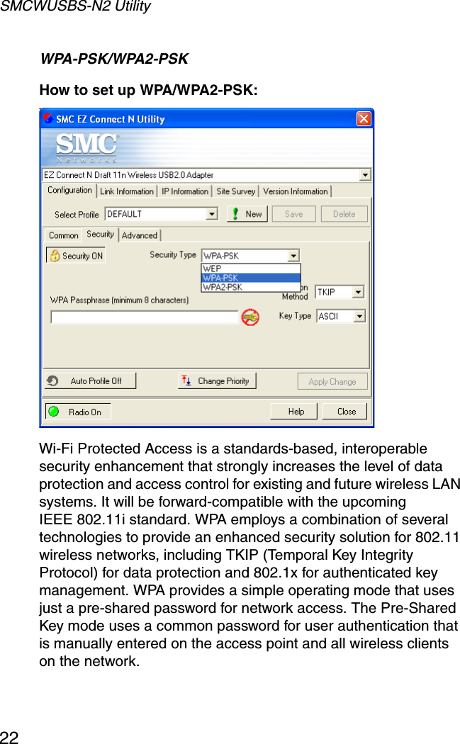 SMCWUSBS-N2 Utility22WPA-PSK/WPA2-PSKHow to set up WPA/WPA2-PSK: Wi-Fi Protected Access is a standards-based, interoperable security enhancement that strongly increases the level of data protection and access control for existing and future wireless LAN systems. It will be forward-compatible with the upcomingIEEE 802.11i standard. WPA employs a combination of several technologies to provide an enhanced security solution for 802.11 wireless networks, including TKIP (Temporal Key Integrity Protocol) for data protection and 802.1x for authenticated key management. WPA provides a simple operating mode that uses just a pre-shared password for network access. The Pre-Shared Key mode uses a common password for user authentication that is manually entered on the access point and all wireless clients on the network.  