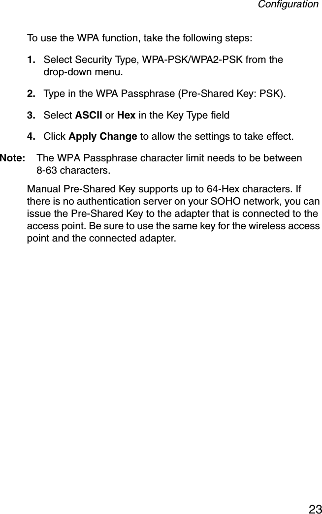 Configuration23To use the WPA function, take the following steps:1. Select Security Type, WPA-PSK/WPA2-PSK from the drop-down menu.2. Type in the WPA Passphrase (Pre-Shared Key: PSK).3. Select ASCII or Hex in the Key Type field 4. Click Apply Change to allow the settings to take effect.Note: The WPA Passphrase character limit needs to be between 8-63 characters.Manual Pre-Shared Key supports up to 64-Hex characters. If there is no authentication server on your SOHO network, you can issue the Pre-Shared Key to the adapter that is connected to the access point. Be sure to use the same key for the wireless access point and the connected adapter.
