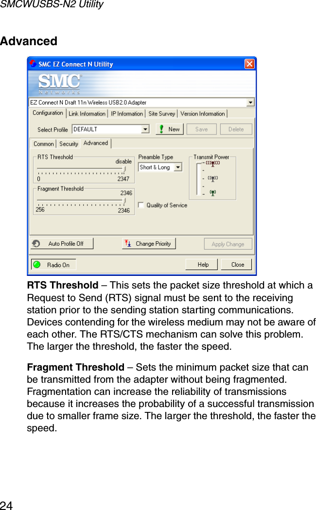 SMCWUSBS-N2 Utility24Advanced  RTS Threshold – This sets the packet size threshold at which a Request to Send (RTS) signal must be sent to the receiving station prior to the sending station starting communications. Devices contending for the wireless medium may not be aware of each other. The RTS/CTS mechanism can solve this problem. The larger the threshold, the faster the speed.Fragment Threshold – Sets the minimum packet size that can be transmitted from the adapter without being fragmented. Fragmentation can increase the reliability of transmissions because it increases the probability of a successful transmission due to smaller frame size. The larger the threshold, the faster the speed.