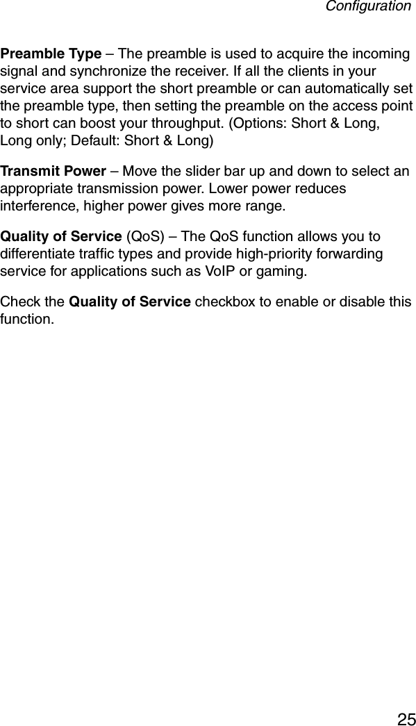 Configuration25Preamble Type – The preamble is used to acquire the incoming signal and synchronize the receiver. If all the clients in your service area support the short preamble or can automatically set the preamble type, then setting the preamble on the access point to short can boost your throughput. (Options: Short &amp; Long, Long only; Default: Short &amp; Long)Transmit Power – Move the slider bar up and down to select an appropriate transmission power. Lower power reduces interference, higher power gives more range.Quality of Service (QoS) – The QoS function allows you to differentiate traffic types and provide high-priority forwarding service for applications such as VoIP or gaming.Check the Quality of Service checkbox to enable or disable this function.