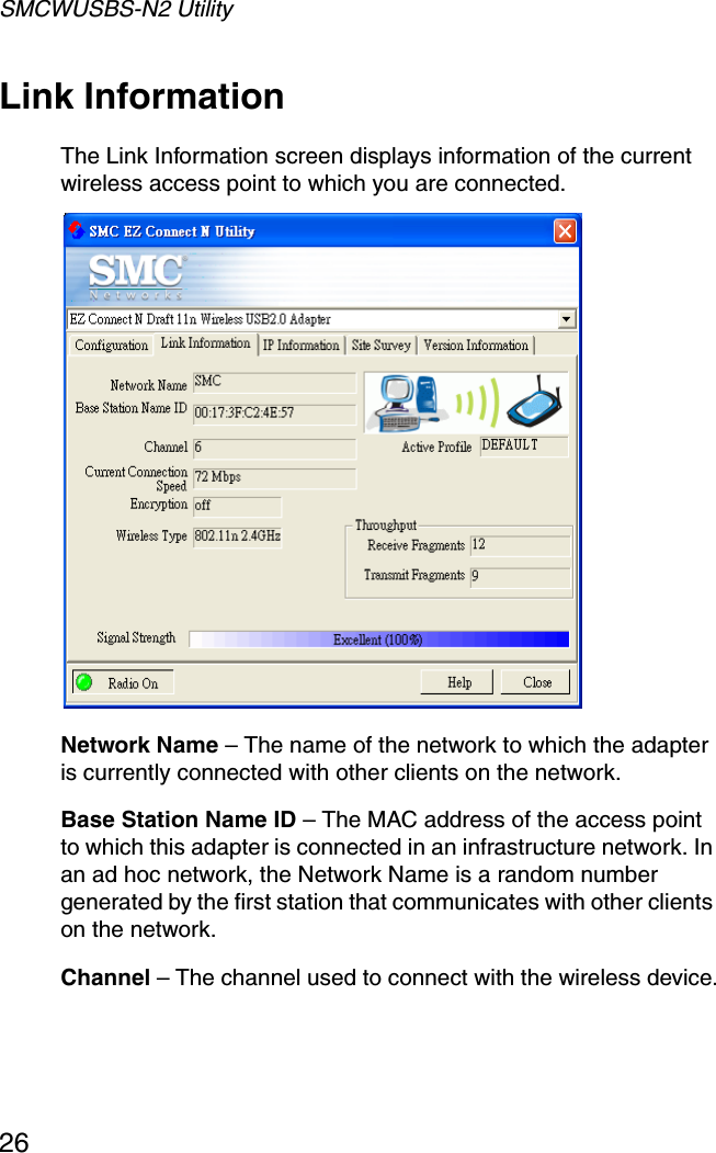 SMCWUSBS-N2 Utility26Link InformationThe Link Information screen displays information of the current wireless access point to which you are connected. Network Name – The name of the network to which the adapter is currently connected with other clients on the network.Base Station Name ID – The MAC address of the access point to which this adapter is connected in an infrastructure network. In an ad hoc network, the Network Name is a random number generated by the first station that communicates with other clients on the network.Channel – The channel used to connect with the wireless device.