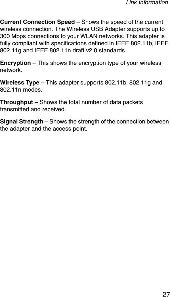 Link Information27Current Connection Speed – Shows the speed of the current wireless connection. The Wireless USB Adapter supports up to 300 Mbps connections to your WLAN networks. This adapter is fully compliant with specifications defined in IEEE 802.11b, IEEE 802.11g and IEEE 802.11n draft v2.0 standards.Encryption – This shows the encryption type of your wireless network. Wireless Type – This adapter supports 802.11b, 802.11g and 802.11n modes. Throughput – Shows the total number of data packets transmitted and received.Signal Strength – Shows the strength of the connection between the adapter and the access point.