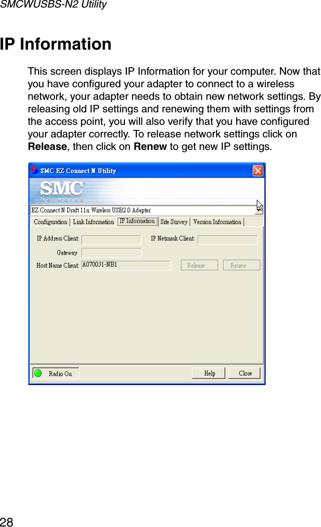 SMCWUSBS-N2 Utility28IP InformationThis screen displays IP Information for your computer. Now that you have configured your adapter to connect to a wireless network, your adapter needs to obtain new network settings. By releasing old IP settings and renewing them with settings from the access point, you will also verify that you have configured your adapter correctly. To release network settings click on Release, then click on Renew to get new IP settings. 