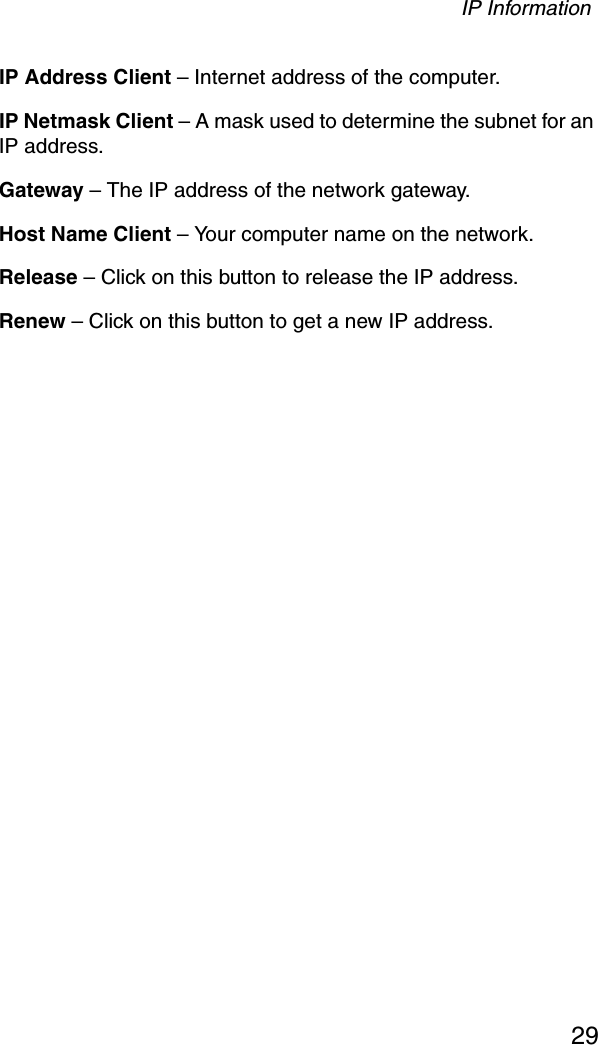 IP Information29IP Address Client – Internet address of the computer.IP Netmask Client – A mask used to determine the subnet for an IP address.Gateway – The IP address of the network gateway.Host Name Client – Your computer name on the network.Release – Click on this button to release the IP address.Renew – Click on this button to get a new IP address.