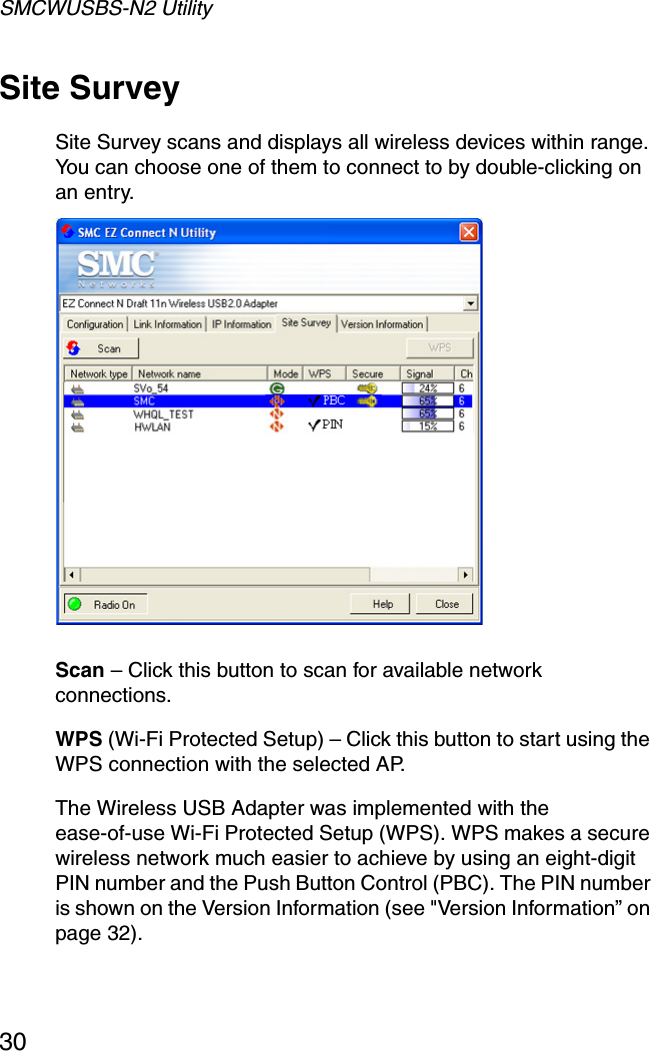 SMCWUSBS-N2 Utility30Site SurveySite Survey scans and displays all wireless devices within range. You can choose one of them to connect to by double-clicking on an entry.  Scan – Click this button to scan for available network connections.WPS (Wi-Fi Protected Setup) – Click this button to start using the WPS connection with the selected AP.The Wireless USB Adapter was implemented with the ease-of-use Wi-Fi Protected Setup (WPS). WPS makes a secure wireless network much easier to achieve by using an eight-digit PIN number and the Push Button Control (PBC). The PIN number is shown on the Version Information (see &quot;Version Information” on page 32).