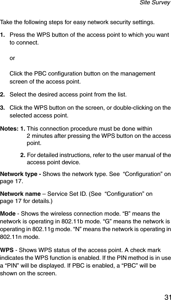 Site Survey31Take the following steps for easy network security settings.1. Press the WPS button of the access point to which you want to connect.or Click the PBC configuration button on the management screen of the access point.2. Select the desired access point from the list. 3. Click the WPS button on the screen, or double-clicking on the selected access point.Notes: 1. This connection procedure must be done within 2 minutes after pressing the WPS button on the access point. 2. For detailed instructions, refer to the user manual of the access point device.Network type - Shows the network type. See  “Configuration” on page 17.Network name – Service Set ID. (See  “Configuration” on page 17 for details.)Mode - Shows the wireless connection mode. “B” means the network is operating in 802.11b mode. “G” means the network is operating in 802.11g mode. “N” means the network is operating in 802.11n mode.WPS - Shows WPS status of the access point. A check mark indicates the WPS function is enabled. If the PIN method is in use a “PIN” will be displayed. If PBC is enabled, a “PBC” will be shown on the screen.