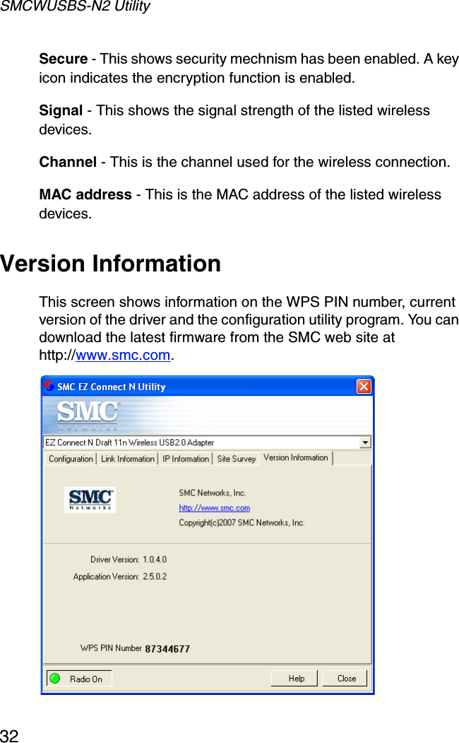 SMCWUSBS-N2 Utility32Secure - This shows security mechnism has been enabled. A key icon indicates the encryption function is enabled.Signal - This shows the signal strength of the listed wireless devices.Channel - This is the channel used for the wireless connection.MAC address - This is the MAC address of the listed wireless devices. Version InformationThis screen shows information on the WPS PIN number, current version of the driver and the configuration utility program. You can download the latest firmware from the SMC web site at http://www.smc.com. 