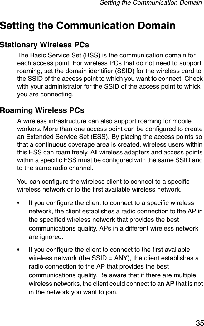 Setting the Communication Domain35Setting the Communication DomainStationary Wireless PCs The Basic Service Set (BSS) is the communication domain for each access point. For wireless PCs that do not need to support roaming, set the domain identifier (SSID) for the wireless card to the SSID of the access point to which you want to connect. Check with your administrator for the SSID of the access point to whick you are connecting.Roaming Wireless PCs A wireless infrastructure can also support roaming for mobile workers. More than one access point can be configured to create an Extended Service Set (ESS). By placing the access points so that a continuous coverage area is created, wireless users within this ESS can roam freely. All wireless adapters and access points within a specific ESS must be configured with the same SSID and to the same radio channel.You can configure the wireless client to connect to a specific wireless network or to the first available wireless network. •If you configure the client to connect to a specific wireless network, the client establishes a radio connection to the AP in the specified wireless network that provides the best communications quality. APs in a different wireless network are ignored. •If you configure the client to connect to the first available wireless network (the SSID = ANY), the client establishes a radio connection to the AP that provides the best communications quality. Be aware that if there are multiple wireless networks, the client could connect to an AP that is not in the network you want to join.