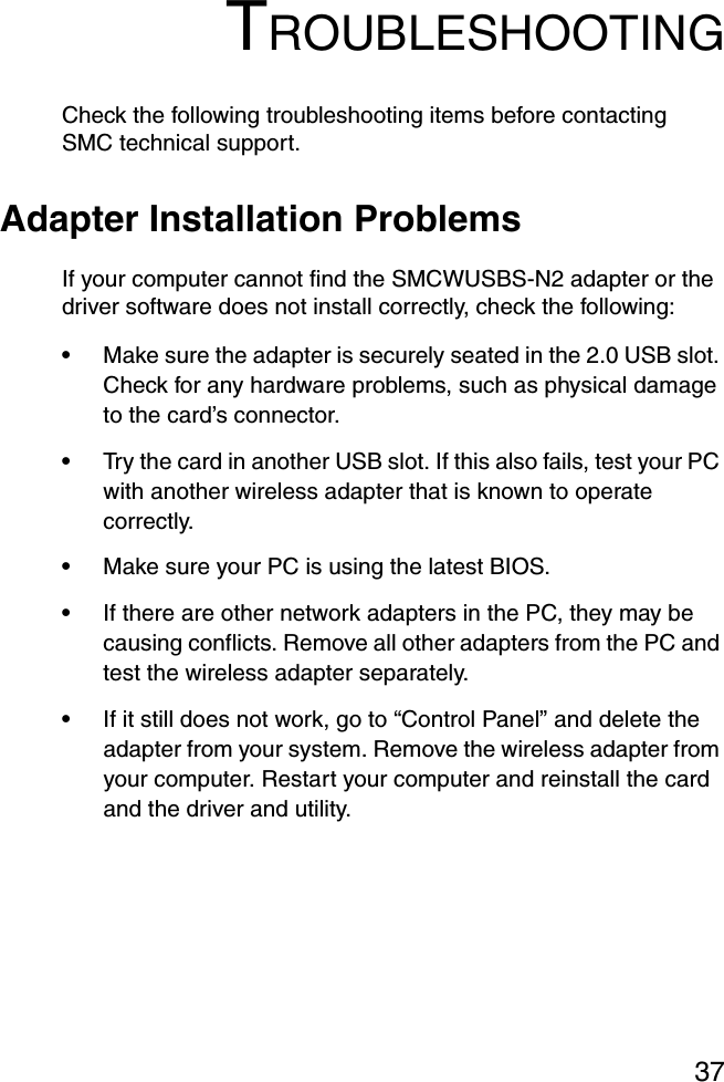 37TROUBLESHOOTINGCheck the following troubleshooting items before contacting SMC technical support.Adapter Installation ProblemsIf your computer cannot find the SMCWUSBS-N2 adapter or the driver software does not install correctly, check the following:•Make sure the adapter is securely seated in the 2.0 USB slot. Check for any hardware problems, such as physical damage to the card’s connector. •Try the card in another USB slot. If this also fails, test your PC with another wireless adapter that is known to operate correctly.•Make sure your PC is using the latest BIOS.•If there are other network adapters in the PC, they may be causing conflicts. Remove all other adapters from the PC and test the wireless adapter separately.•If it still does not work, go to “Control Panel” and delete the adapter from your system. Remove the wireless adapter from your computer. Restart your computer and reinstall the card and the driver and utility.
