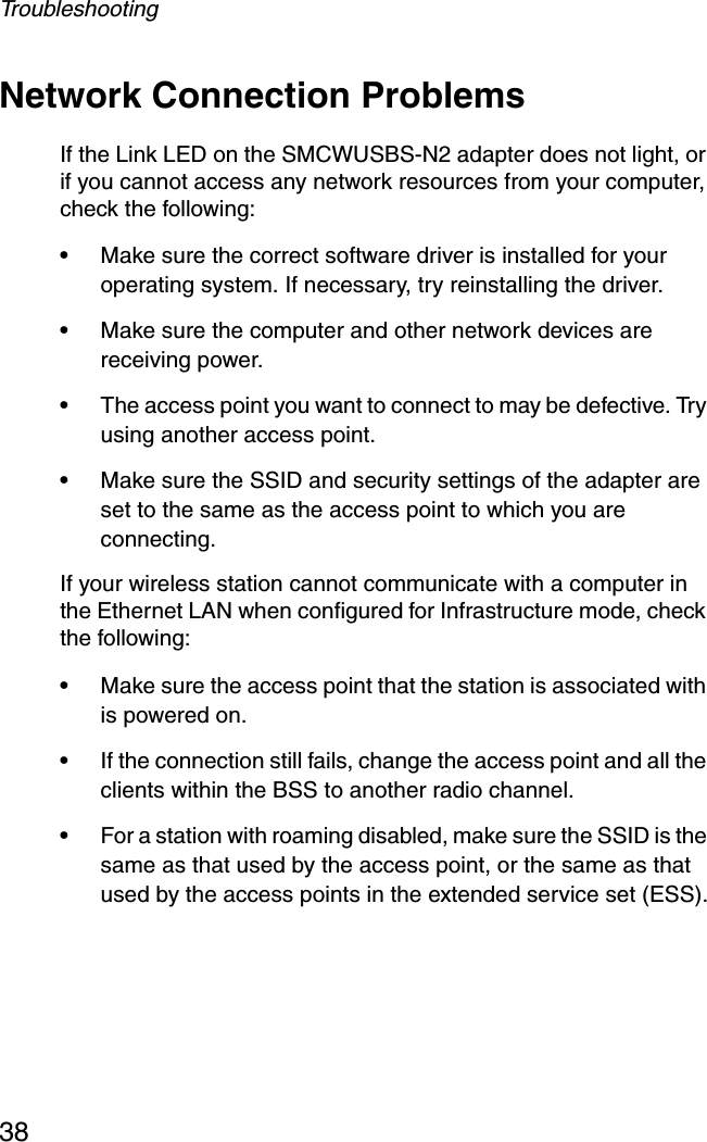 Troubleshooting38Network Connection ProblemsIf the Link LED on the SMCWUSBS-N2 adapter does not light, or if you cannot access any network resources from your computer, check the following:•Make sure the correct software driver is installed for your operating system. If necessary, try reinstalling the driver.•Make sure the computer and other network devices are receiving power.•The access point you want to connect to may be defective. Try using another access point.•Make sure the SSID and security settings of the adapter are set to the same as the access point to which you are connecting.If your wireless station cannot communicate with a computer in the Ethernet LAN when configured for Infrastructure mode, check the following:•Make sure the access point that the station is associated with is powered on.•If the connection still fails, change the access point and all the clients within the BSS to another radio channel.•For a station with roaming disabled, make sure the SSID is the same as that used by the access point, or the same as that used by the access points in the extended service set (ESS).