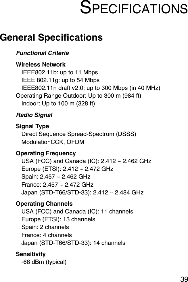 39SPECIFICATIONSGeneral SpecificationsFunctional CriteriaWireless Network IEEE802.11b: up to 11 MbpsIEEE 802.11g: up to 54 MbpsIEEE802.11n draft v2.0: up to 300 Mbps (in 40 MHz)Operating Range Outdoor: Up to 300 m (984 ft)Indoor: Up to 100 m (328 ft)Radio SignalSignal TypeDirect Sequence Spread-Spectrum (DSSS)ModulationCCK, OFDMOperating FrequencyUSA (FCC) and Canada (IC): 2.412 ~ 2.462 GHzEurope (ETSI): 2.412 ~ 2.472 GHzSpain: 2.457 ~ 2.462 GHzFrance: 2.457 ~ 2.472 GHzJapan (STD-T66/STD-33): 2.412 ~ 2.484 GHzOperating ChannelsUSA (FCC) and Canada (IC): 11 channelsEurope (ETSI): 13 channelsSpain: 2 channelsFrance: 4 channelsJapan (STD-T66/STD-33): 14 channelsSensitivity-68 dBm (typical)