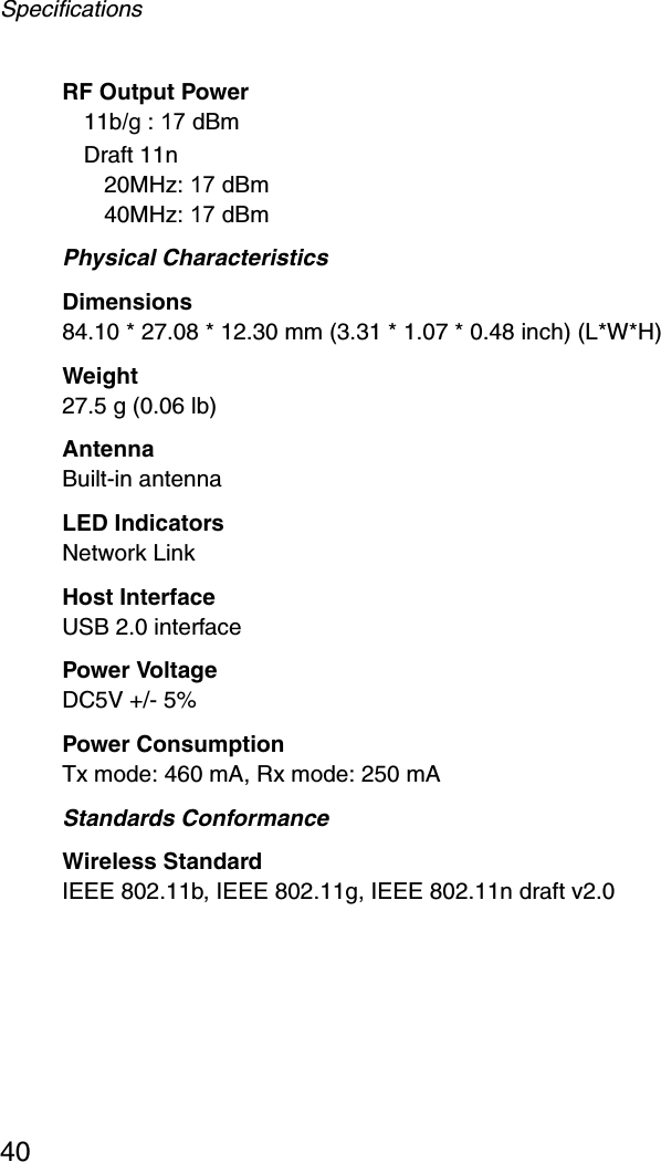 Specifications40RF Output Power11b/g : 17 dBm Draft 11n20MHz: 17 dBm40MHz: 17 dBmPhysical CharacteristicsDimensions84.10 * 27.08 * 12.30 mm (3.31 * 1.07 * 0.48 inch) (L*W*H)Weight27.5 g (0.06 lb)AntennaBuilt-in antennaLED IndicatorsNetwork LinkHost InterfaceUSB 2.0 interfacePower VoltageDC5V +/- 5%Power ConsumptionTx mode: 460 mA, Rx mode: 250 mAStandards ConformanceWireless StandardIEEE 802.11b, IEEE 802.11g, IEEE 802.11n draft v2.0