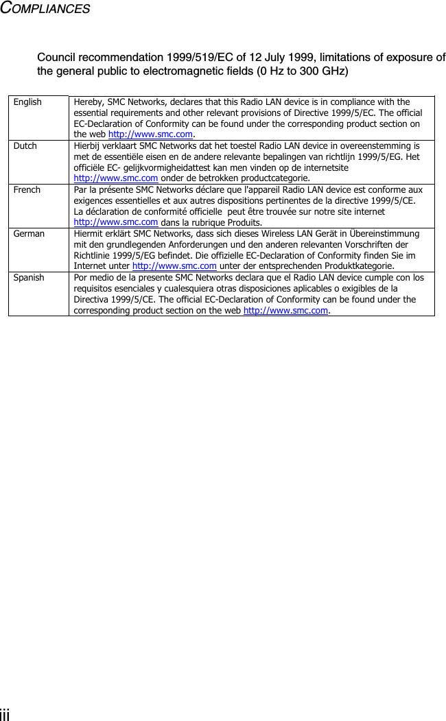 COMPLIANCESiiiCouncil recommendation 1999/519/EC of 12 July 1999, limitations of exposure of the general public to electromagnetic fields (0 Hz to 300 GHz)English  Hereby, SMC Networks, declares that this Radio LAN device is in compliance with the essential requirements and other relevant provisions of Directive 1999/5/EC. The official EC-Declaration of Conformity can be found under the corresponding product section on the web http://www.smc.com. Dutch  Hierbij verklaart SMC Networks dat het toestel Radio LAN device in overeenstemming is met de essentiële eisen en de andere relevante bepalingen van richtlijn 1999/5/EG. Het officiële EC- gelijkvormigheidattest kan men vinden op de internetsite http://www.smc.com onder de betrokken productcategorie. French  Par la présente SMC Networks déclare que l&apos;appareil Radio LAN device est conforme aux exigences essentielles et aux autres dispositions pertinentes de la directive 1999/5/CE. La déclaration de conformité officielle  peut être trouvée sur notre site internet http://www.smc.com dans la rubrique Produits. German  Hiermit erklärt SMC Networks, dass sich dieses Wireless LAN Gerät in Übereinstimmung mit den grundlegenden Anforderungen und den anderen relevanten Vorschriften der Richtlinie 1999/5/EG befindet. Die offizielle EC-Declaration of Conformity finden Sie im Internet unter http://www.smc.com unter der entsprechenden Produktkategorie. Spanish  Por medio de la presente SMC Networks declara que el Radio LAN device cumple con los requisitos esenciales y cualesquiera otras disposiciones aplicables o exigibles de la Directiva 1999/5/CE. The official EC-Declaration of Conformity can be found under the corresponding product section on the web http://www.smc.com.  