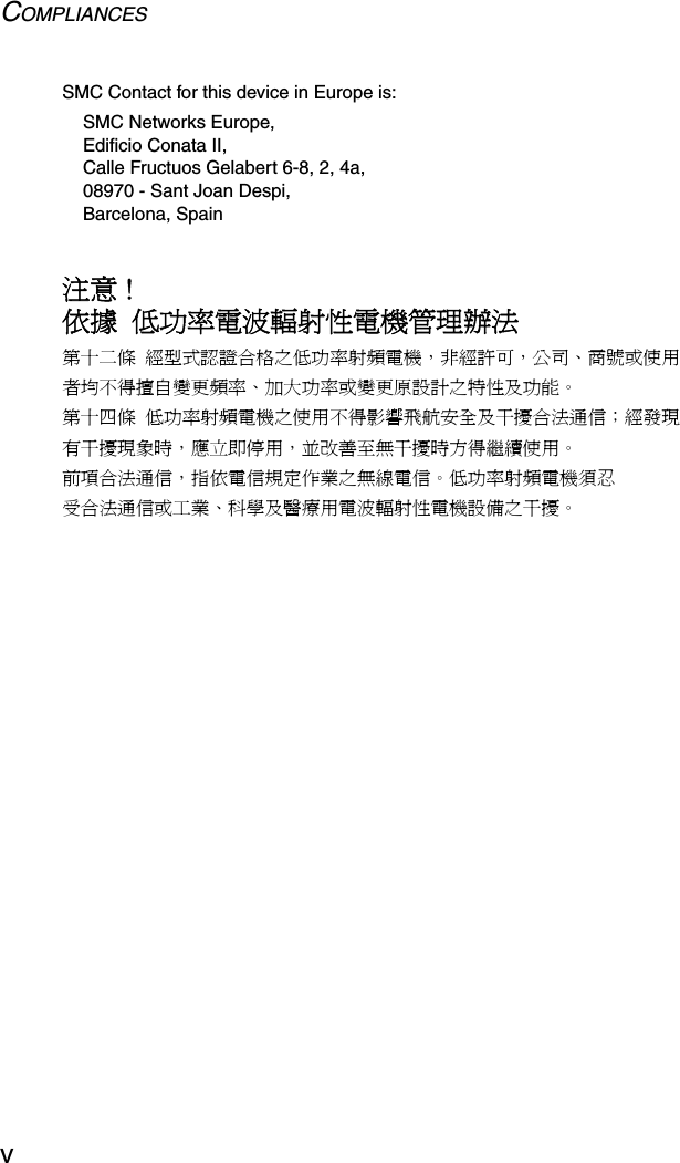 COMPLIANCESvSMC Contact for this device in Europe is:SMC Networks Europe,Edificio Conata II,Calle Fructuos Gelabert 6-8, 2, 4a,08970 - Sant Joan Despi,Barcelona, Spain注意 !依據  低功率電波輻射性電機管理辦法第十二條  經型式認證合格之低功率射頻電機，非經許可，公司、商號或使用者均不得擅自變更頻率、加大功率或變更原設計之特性及功能。第十四條  低功率射頻電機之使用不得影響飛航安全及干擾合法通信；經發現有干擾現象時，應立即停用，並改善至無干擾時方得繼續使用。前項合法通信，指依電信規定作業之無線電信。低功率射頻電機須忍受合法通信或工業、科學及醫療用電波輻射性電機設備之干擾。