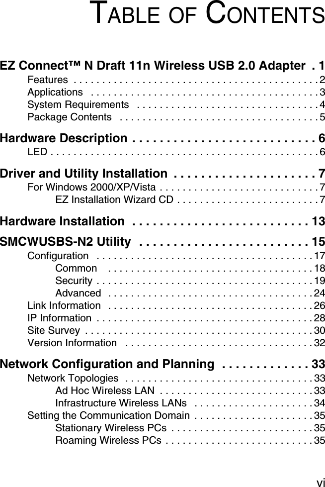 viTABLE OF CONTENTSEZ Connect™ N Draft 11n Wireless USB 2.0 Adapter  . 1Features  . . . . . . . . . . . . . . . . . . . . . . . . . . . . . . . . . . . . . . . . . . . 2Applications   . . . . . . . . . . . . . . . . . . . . . . . . . . . . . . . . . . . . . . . . 3System Requirements   . . . . . . . . . . . . . . . . . . . . . . . . . . . . . . . . 4Package Contents   . . . . . . . . . . . . . . . . . . . . . . . . . . . . . . . . . . . 5Hardware Description . . . . . . . . . . . . . . . . . . . . . . . . . . . 6LED . . . . . . . . . . . . . . . . . . . . . . . . . . . . . . . . . . . . . . . . . . . . . . . 6Driver and Utility Installation  . . . . . . . . . . . . . . . . . . . . . 7For Windows 2000/XP/Vista . . . . . . . . . . . . . . . . . . . . . . . . . . . . 7EZ Installation Wizard CD . . . . . . . . . . . . . . . . . . . . . . . . . 7Hardware Installation  . . . . . . . . . . . . . . . . . . . . . . . . . . 13SMCWUSBS-N2 Utility  . . . . . . . . . . . . . . . . . . . . . . . . . 15Configuration   . . . . . . . . . . . . . . . . . . . . . . . . . . . . . . . . . . . . . . 17Common    . . . . . . . . . . . . . . . . . . . . . . . . . . . . . . . . . . . . 18Security  . . . . . . . . . . . . . . . . . . . . . . . . . . . . . . . . . . . . . . 19Advanced   . . . . . . . . . . . . . . . . . . . . . . . . . . . . . . . . . . . . 24Link Information   . . . . . . . . . . . . . . . . . . . . . . . . . . . . . . . . . . . . 26IP Information  . . . . . . . . . . . . . . . . . . . . . . . . . . . . . . . . . . . . . . 28Site Survey  . . . . . . . . . . . . . . . . . . . . . . . . . . . . . . . . . . . . . . . . 30Version Information   . . . . . . . . . . . . . . . . . . . . . . . . . . . . . . . . . 32Network Configuration and Planning  . . . . . . . . . . . . . 33Network Topologies  . . . . . . . . . . . . . . . . . . . . . . . . . . . . . . . . . 33Ad Hoc Wireless LAN  . . . . . . . . . . . . . . . . . . . . . . . . . . . 33Infrastructure Wireless LANs   . . . . . . . . . . . . . . . . . . . . . 34Setting the Communication Domain  . . . . . . . . . . . . . . . . . . . . . 35Stationary Wireless PCs  . . . . . . . . . . . . . . . . . . . . . . . . . 35Roaming Wireless PCs . . . . . . . . . . . . . . . . . . . . . . . . . . 35