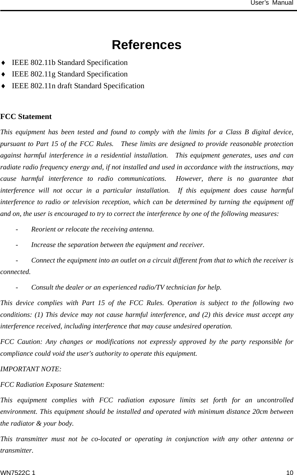                                           User’s Manual                                                References IEEE 802.11b Standard Specification ♦ ♦ ♦ IEEE 802.11g Standard Specification IEEE 802.11n draft Standard Specification  FCC Statement This equipment has been tested and found to comply with the limits for a Class B digital device, pursuant to Part 15 of the FCC Rules.  These limits are designed to provide reasonable protection against harmful interference in a residential installation.  This equipment generates, uses and can radiate radio frequency energy and, if not installed and used in accordance with the instructions, may cause harmful interference to radio communications.  However, there is no guarantee that interference will not occur in a particular installation.  If this equipment does cause harmful interference to radio or television reception, which can be determined by turning the equipment off and on, the user is encouraged to try to correct the interference by one of the following measures:   -  Reorient or relocate the receiving antenna.   -  Increase the separation between the equipment and receiver.   -  Connect the equipment into an outlet on a circuit different from that to which the receiver is connected.   -  Consult the dealer or an experienced radio/TV technician for help. This device complies with Part 15 of the FCC Rules. Operation is subject to the following two conditions: (1) This device may not cause harmful interference, and (2) this device must accept any interference received, including interference that may cause undesired operation. FCC Caution: Any changes or modifications not expressly approved by the party responsible for compliance could void the user&apos;s authority to operate this equipment. IMPORTANT NOTE: FCC Radiation Exposure Statement: This equipment complies with FCC radiation exposure limits set forth for an uncontrolled environment. This equipment should be installed and operated with minimum distance 20cm between the radiator &amp; your body. This transmitter must not be co-located or operating in conjunction with any other antenna or transmitter. WN7522C 1  10