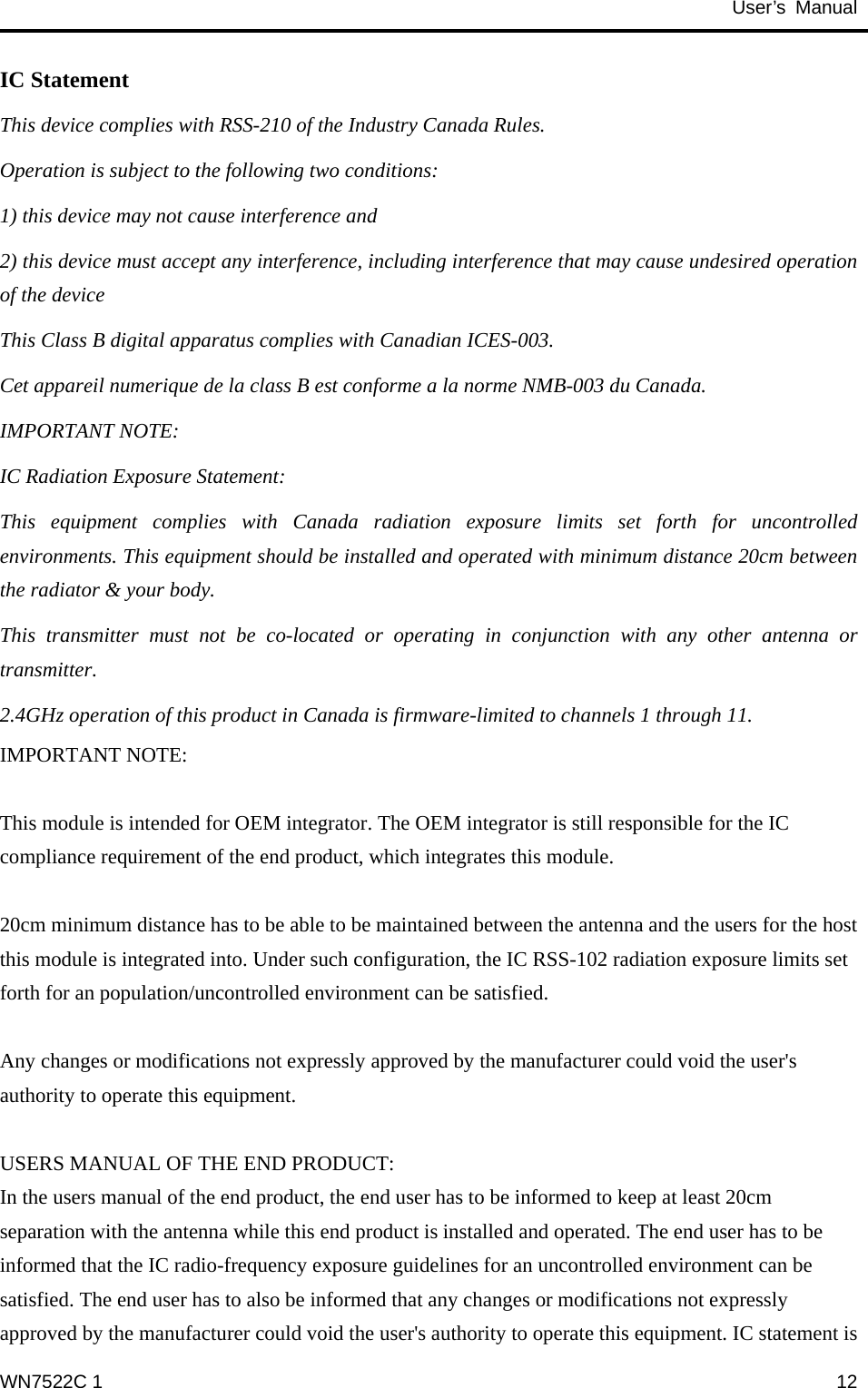                                           User’s Manual                                              IC Statement This device complies with RSS-210 of the Industry Canada Rules.   Operation is subject to the following two conditions: 1) this device may not cause interference and 2) this device must accept any interference, including interference that may cause undesired operation of the device This Class B digital apparatus complies with Canadian ICES-003. Cet appareil numerique de la class B est conforme a la norme NMB-003 du Canada. IMPORTANT NOTE: IC Radiation Exposure Statement: This equipment complies with Canada radiation exposure limits set forth for uncontrolled environments. This equipment should be installed and operated with minimum distance 20cm between the radiator &amp; your body. This transmitter must not be co-located or operating in conjunction with any other antenna or transmitter. 2.4GHz operation of this product in Canada is firmware-limited to channels 1 through 11. IMPORTANT NOTE:  This module is intended for OEM integrator. The OEM integrator is still responsible for the IC compliance requirement of the end product, which integrates this module.  20cm minimum distance has to be able to be maintained between the antenna and the users for the host this module is integrated into. Under such configuration, the IC RSS-102 radiation exposure limits set forth for an population/uncontrolled environment can be satisfied.    Any changes or modifications not expressly approved by the manufacturer could void the user&apos;s authority to operate this equipment.  USERS MANUAL OF THE END PRODUCT: In the users manual of the end product, the end user has to be informed to keep at least 20cm separation with the antenna while this end product is installed and operated. The end user has to be informed that the IC radio-frequency exposure guidelines for an uncontrolled environment can be satisfied. The end user has to also be informed that any changes or modifications not expressly approved by the manufacturer could void the user&apos;s authority to operate this equipment. IC statement is WN7522C 1  12