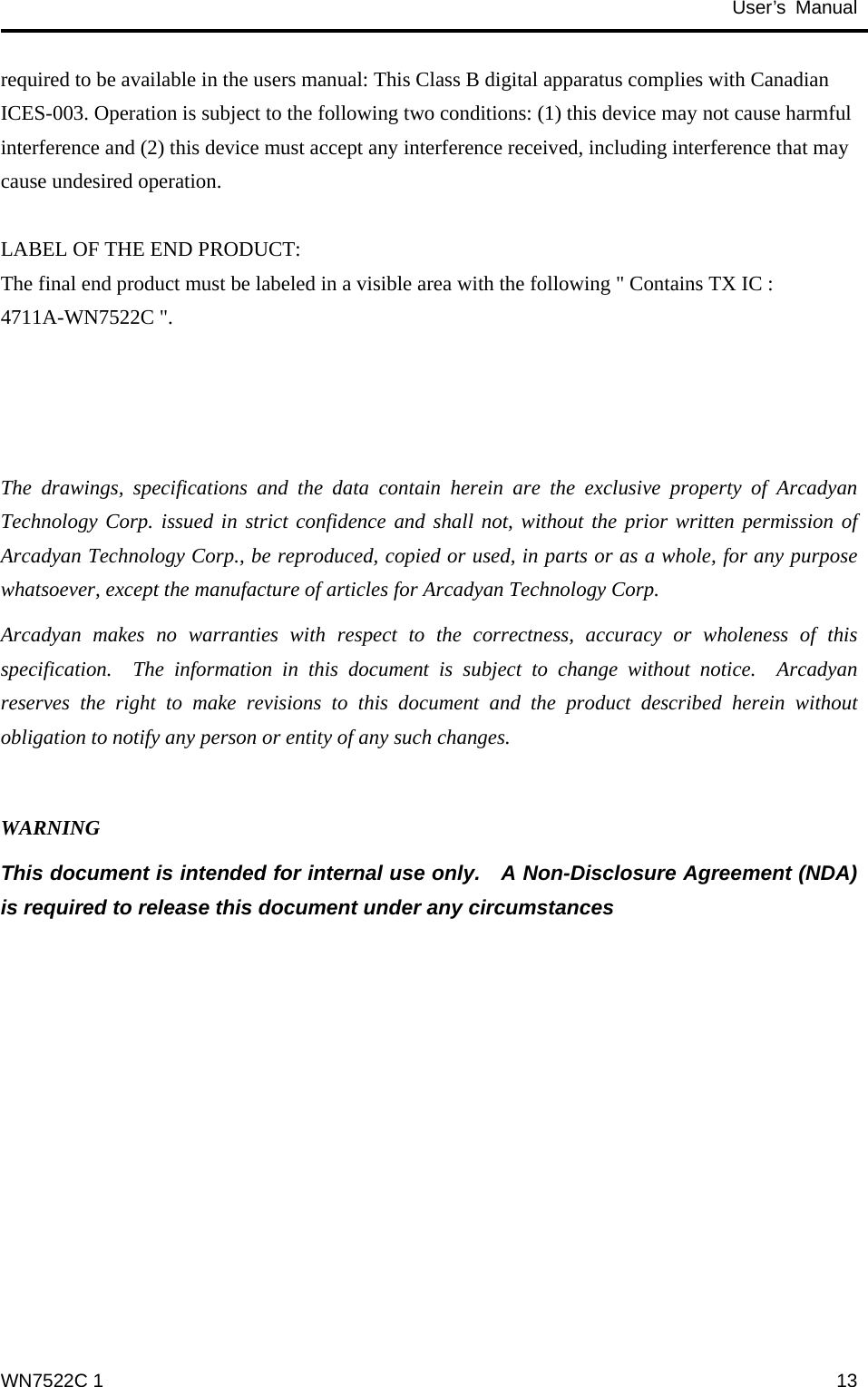                                           User’s Manual                                              required to be available in the users manual: This Class B digital apparatus complies with Canadian ICES-003. Operation is subject to the following two conditions: (1) this device may not cause harmful interference and (2) this device must accept any interference received, including interference that may cause undesired operation.      LABEL OF THE END PRODUCT: The final end product must be labeled in a visible area with the following &quot; Contains TX IC : 4711A-WN7522C &quot;.    The drawings, specifications and the data contain herein are the exclusive property of Arcadyan Technology Corp. issued in strict confidence and shall not, without the prior written permission of Arcadyan Technology Corp., be reproduced, copied or used, in parts or as a whole, for any purpose whatsoever, except the manufacture of articles for Arcadyan Technology Corp.     Arcadyan makes no warranties with respect to the correctness, accuracy or wholeness of this specification.  The information in this document is subject to change without notice.  Arcadyan reserves the right to make revisions to this document and the product described herein without obligation to notify any person or entity of any such changes.  WARNING This document is intended for internal use only.    A Non-Disclosure Agreement (NDA) is required to release this document under any circumstances  WN7522C 1  13