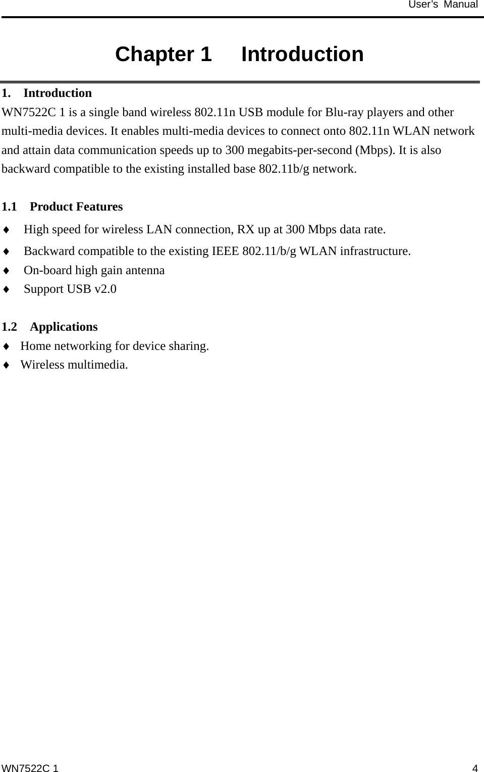                                           User’s Manual                                              Chapter 1   Introduction 1.  Introduction WN7522C 1 is a single band wireless 802.11n USB module for Blu-ray players and other multi-media devices. It enables multi-media devices to connect onto 802.11n WLAN network and attain data communication speeds up to 300 megabits-per-second (Mbps). It is also backward compatible to the existing installed base 802.11b/g network.  1.1  Product Features High speed for wireless LAN connection, RX up at 300 Mbps data rate. ♦ ♦ ♦ ♦ ♦ ♦ Backward compatible to the existing IEEE 802.11/b/g WLAN infrastructure. On-board high gain antenna Support USB v2.0  1.2  Applications Home networking for device sharing. Wireless multimedia. WN7522C 1  4