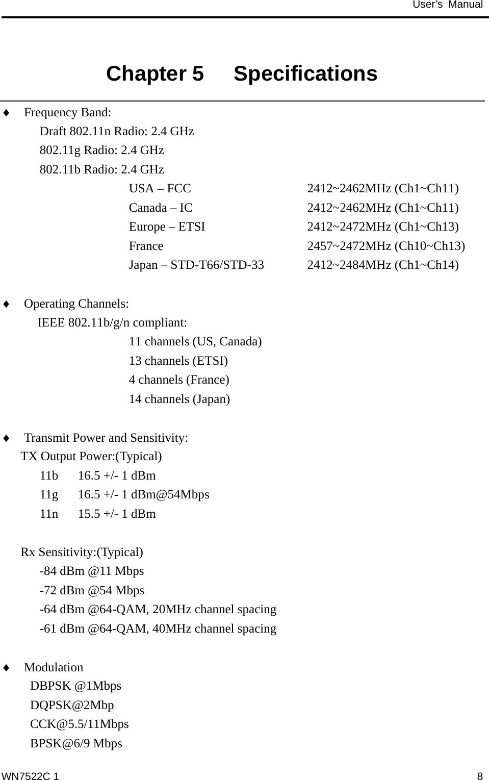                                           User’s Manual                                               Chapter 5   Specifications   Frequency Band:   Draft 802.11n Radio: 2.4 GHz    802.11g Radio: 2.4 GHz   802.11b Radio: 2.4 GHz ♦ ♦ ♦ ♦ USA – FCC       2412~2462MHz (Ch1~Ch11)      Canada – IC     2412~2462MHz (Ch1~Ch11)      Europe – ETSI     2412~2472MHz (Ch1~Ch13)      France      2457~2472MHz (Ch10~Ch13)      Japan – STD-T66/STD-33  2412~2484MHz (Ch1~Ch14)  Operating Channels:    IEEE 802.11b/g/n compliant: 11 channels (US, Canada) 13 channels (ETSI) 4 channels (France) 14 channels (Japan)  Transmit Power and Sensitivity:   TX Output Power:(Typical) 11b  16.5 +/- 1 dBm 11g  16.5 +/- 1 dBm@54Mbps 11n  15.5 +/- 1 dBm  Rx Sensitivity:(Typical) -84 dBm @11 Mbps -72 dBm @54 Mbps -64 dBm @64-QAM, 20MHz channel spacing -61 dBm @64-QAM, 40MHz channel spacing  Modulation                      DBPSK @1Mbps DQPSK@2Mbp CCK@5.5/11Mbps BPSK@6/9 Mbps WN7522C 1  8