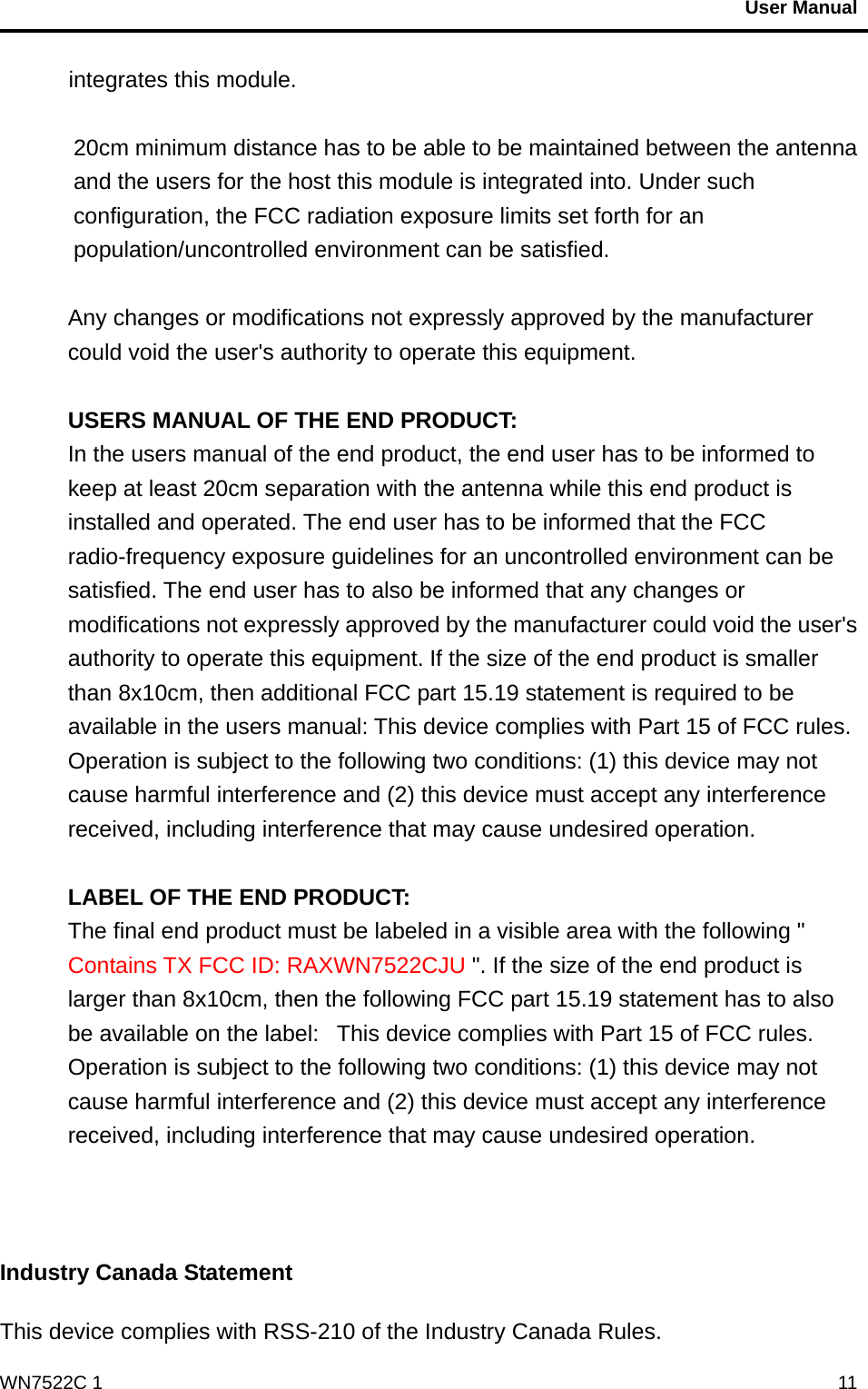                                           User Manual                                              WN7522C 1  11integrates this module.  20cm minimum distance has to be able to be maintained between the antenna and the users for the host this module is integrated into. Under such configuration, the FCC radiation exposure limits set forth for an population/uncontrolled environment can be satisfied.    Any changes or modifications not expressly approved by the manufacturer could void the user&apos;s authority to operate this equipment.  USERS MANUAL OF THE END PRODUCT: In the users manual of the end product, the end user has to be informed to keep at least 20cm separation with the antenna while this end product is installed and operated. The end user has to be informed that the FCC radio-frequency exposure guidelines for an uncontrolled environment can be satisfied. The end user has to also be informed that any changes or modifications not expressly approved by the manufacturer could void the user&apos;s authority to operate this equipment. If the size of the end product is smaller than 8x10cm, then additional FCC part 15.19 statement is required to be available in the users manual: This device complies with Part 15 of FCC rules. Operation is subject to the following two conditions: (1) this device may not cause harmful interference and (2) this device must accept any interference received, including interference that may cause undesired operation.  LABEL OF THE END PRODUCT: The final end product must be labeled in a visible area with the following &quot; Contains TX FCC ID: RAXWN7522CJU &quot;. If the size of the end product is larger than 8x10cm, then the following FCC part 15.19 statement has to also be available on the label:   This device complies with Part 15 of FCC rules. Operation is subject to the following two conditions: (1) this device may not cause harmful interference and (2) this device must accept any interference received, including interference that may cause undesired operation.    Industry Canada Statement  This device complies with RSS-210 of the Industry Canada Rules.   