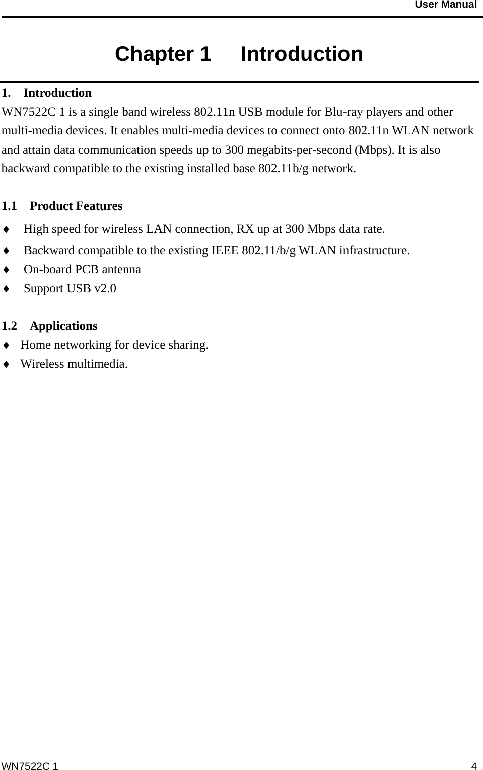                                           User Manual                                              WN7522C 1  4Chapter 1   Introduction 1.  Introduction WN7522C 1 is a single band wireless 802.11n USB module for Blu-ray players and other multi-media devices. It enables multi-media devices to connect onto 802.11n WLAN network and attain data communication speeds up to 300 megabits-per-second (Mbps). It is also backward compatible to the existing installed base 802.11b/g network.  1.1  Product Features ♦  High speed for wireless LAN connection, RX up at 300 Mbps data rate. ♦  Backward compatible to the existing IEEE 802.11/b/g WLAN infrastructure. ♦  On-board PCB antenna ♦  Support USB v2.0  1.2  Applications ♦  Home networking for device sharing. ♦  Wireless multimedia. 