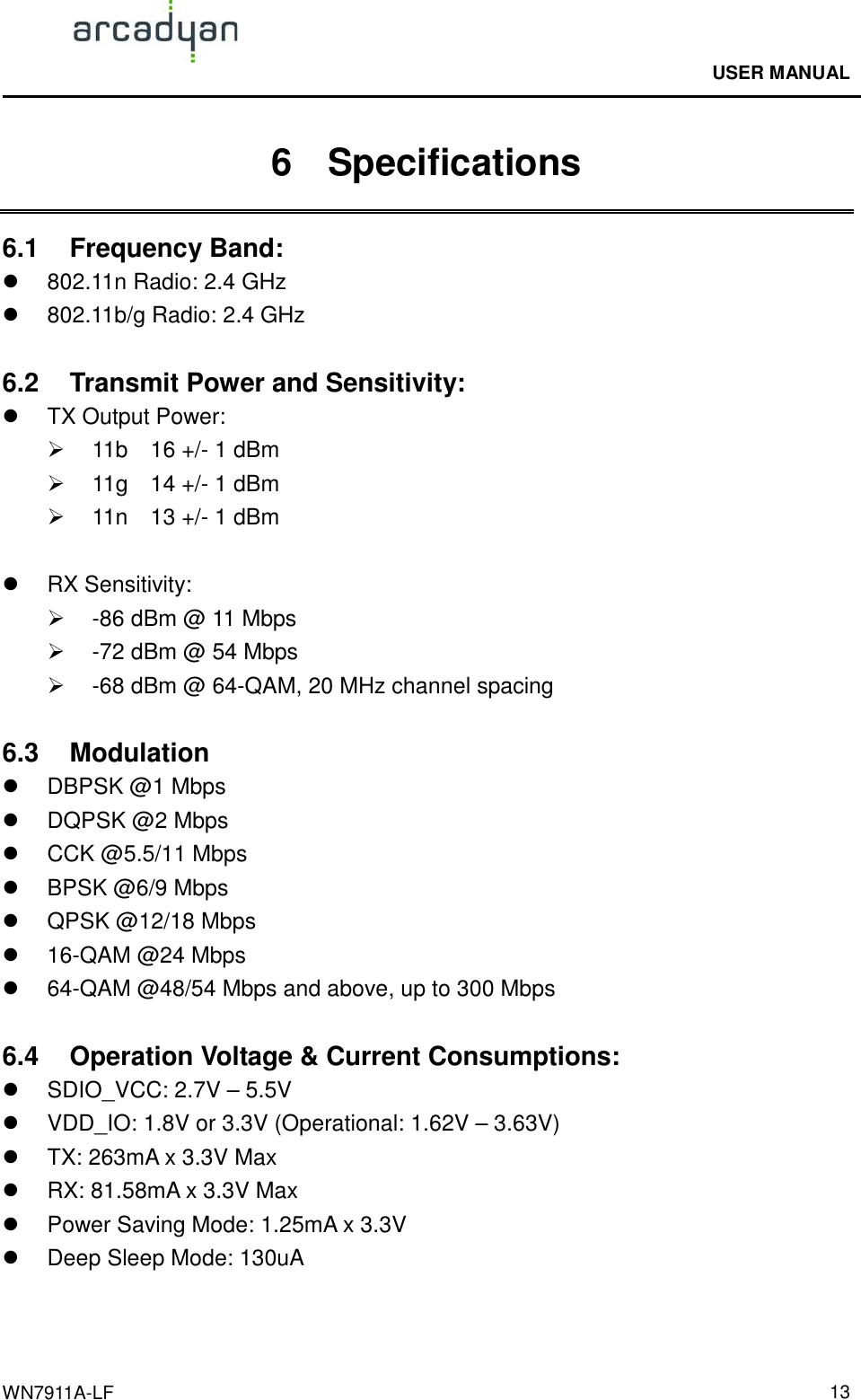                                              USER MANUAL                                              WN7911A-LF  136    Specifications 6.1  Frequency Band:     802.11n Radio: 2.4 GHz   802.11b/g Radio: 2.4 GHz  6.2  Transmit Power and Sensitivity:     TX Output Power:   11b    16 +/- 1 dBm   11g    14 +/- 1 dBm   11n    13 +/- 1 dBm    RX Sensitivity:   -86 dBm @ 11 Mbps   -72 dBm @ 54 Mbps   -68 dBm @ 64-QAM, 20 MHz channel spacing  6.3  Modulation                                             DBPSK @1 Mbps   DQPSK @2 Mbps   CCK @5.5/11 Mbps   BPSK @6/9 Mbps   QPSK @12/18 Mbps   16-QAM @24 Mbps   64-QAM @48/54 Mbps and above, up to 300 Mbps  6.4  Operation Voltage &amp; Current Consumptions:       SDIO_VCC: 2.7V – 5.5V   VDD_IO: 1.8V or 3.3V (Operational: 1.62V – 3.63V)   TX: 263mA x 3.3V Max   RX: 81.58mA x 3.3V Max   Power Saving Mode: 1.25mA x 3.3V   Deep Sleep Mode: 130uA   