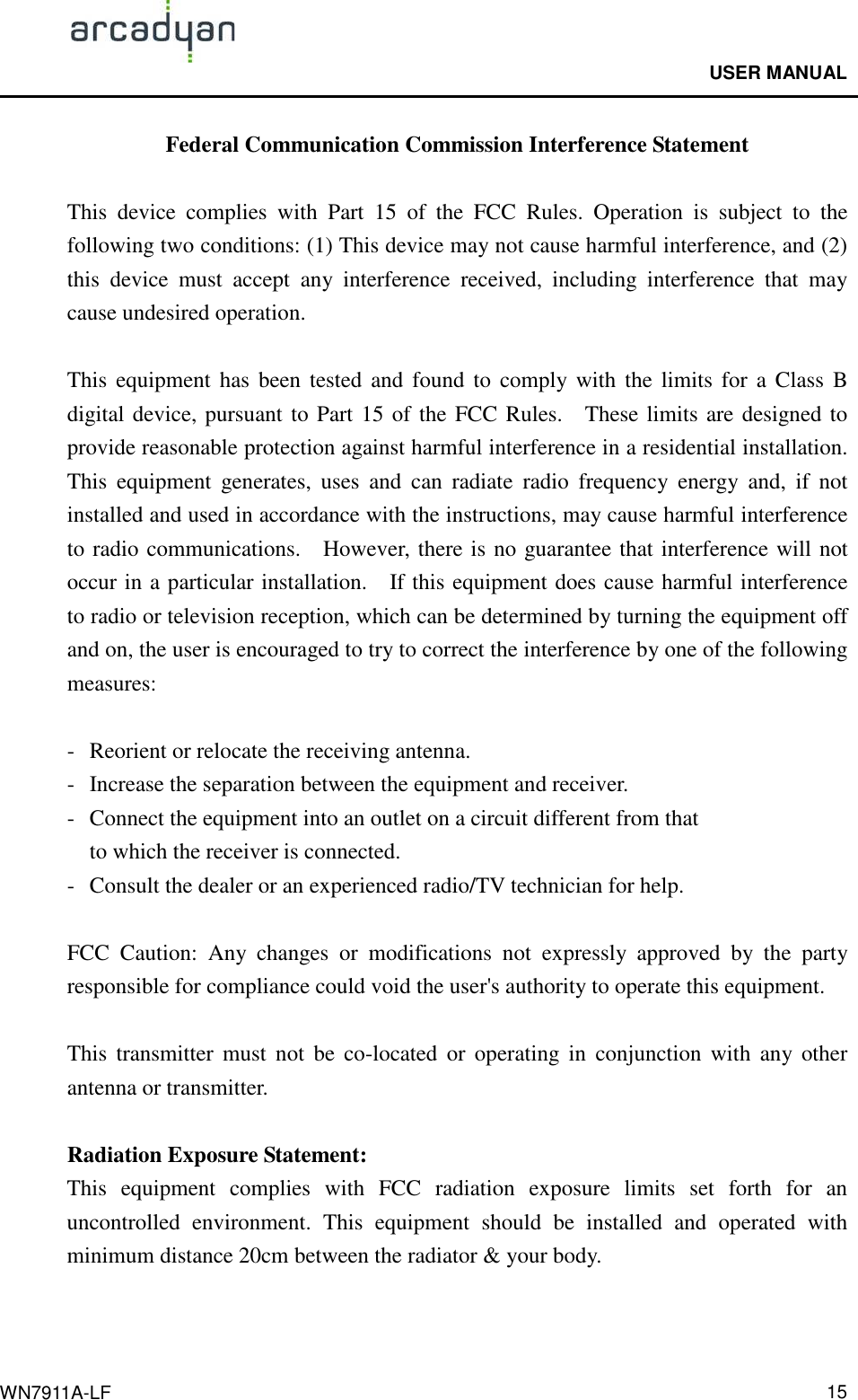                                              USER MANUAL                                              WN7911A-LF  15Federal Communication Commission Interference Statement  This  device  complies  with  Part  15  of  the  FCC  Rules.  Operation  is  subject  to  the following two conditions: (1) This device may not cause harmful interference, and (2) this  device  must  accept  any  interference  received,  including  interference  that  may cause undesired operation.  This  equipment  has  been  tested and  found to  comply with  the  limits for a  Class B digital device, pursuant to Part 15 of the FCC Rules.    These limits are designed to provide reasonable protection against harmful interference in a residential installation. This  equipment  generates,  uses  and  can  radiate  radio  frequency  energy  and,  if  not installed and used in accordance with the instructions, may cause harmful interference to radio communications.    However, there is no guarantee that interference will not occur in a particular installation.    If this equipment does cause harmful interference to radio or television reception, which can be determined by turning the equipment off and on, the user is encouraged to try to correct the interference by one of the following measures:  -  Reorient or relocate the receiving antenna. -  Increase the separation between the equipment and receiver. -  Connect the equipment into an outlet on a circuit different from that to which the receiver is connected. -  Consult the dealer or an experienced radio/TV technician for help.  FCC  Caution:  Any  changes  or  modifications  not  expressly  approved  by  the  party responsible for compliance could void the user&apos;s authority to operate this equipment.  This  transmitter  must  not  be  co-located or  operating  in  conjunction  with  any  other antenna or transmitter.  Radiation Exposure Statement: This  equipment  complies  with  FCC  radiation  exposure  limits  set  forth  for  an uncontrolled  environment.  This  equipment  should  be  installed  and  operated  with minimum distance 20cm between the radiator &amp; your body. 