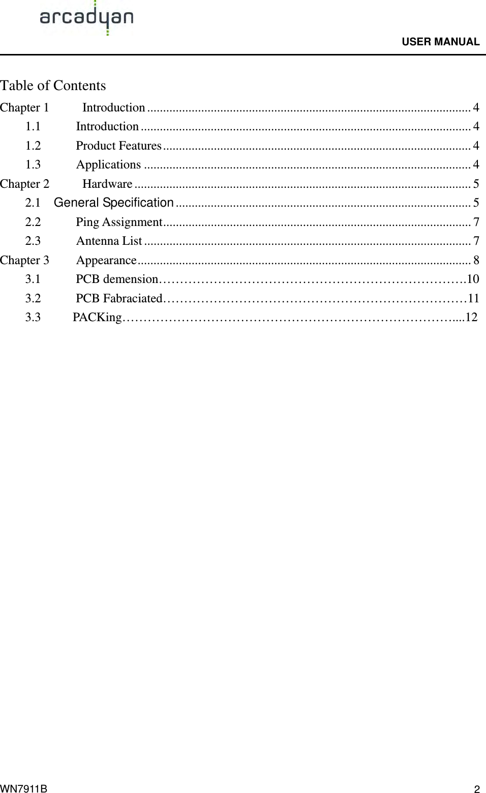                                              USER MANUAL                                              WN7911B  2Table of Contents Chapter 1    Introduction ...................................................................................................... 4 1.1 Introduction ........................................................................................................ 4 1.2 Product Features................................................................................................. 4 1.3 Applications ....................................................................................................... 4 Chapter 2    Hardware .......................................................................................................... 5 2.1  General Specification ............................................................................................. 5 2.2 Ping Assignment................................................................................................. 7 2.3 Antenna List ....................................................................................................... 7 Chapter 3    Appearance......................................................................................................... 8   3.1      PCB demension……………………………………………………………….10  3.2  PCB Fabraciated………………………………………………………………11   3.3     PACKing……………………………………………………………………....12  