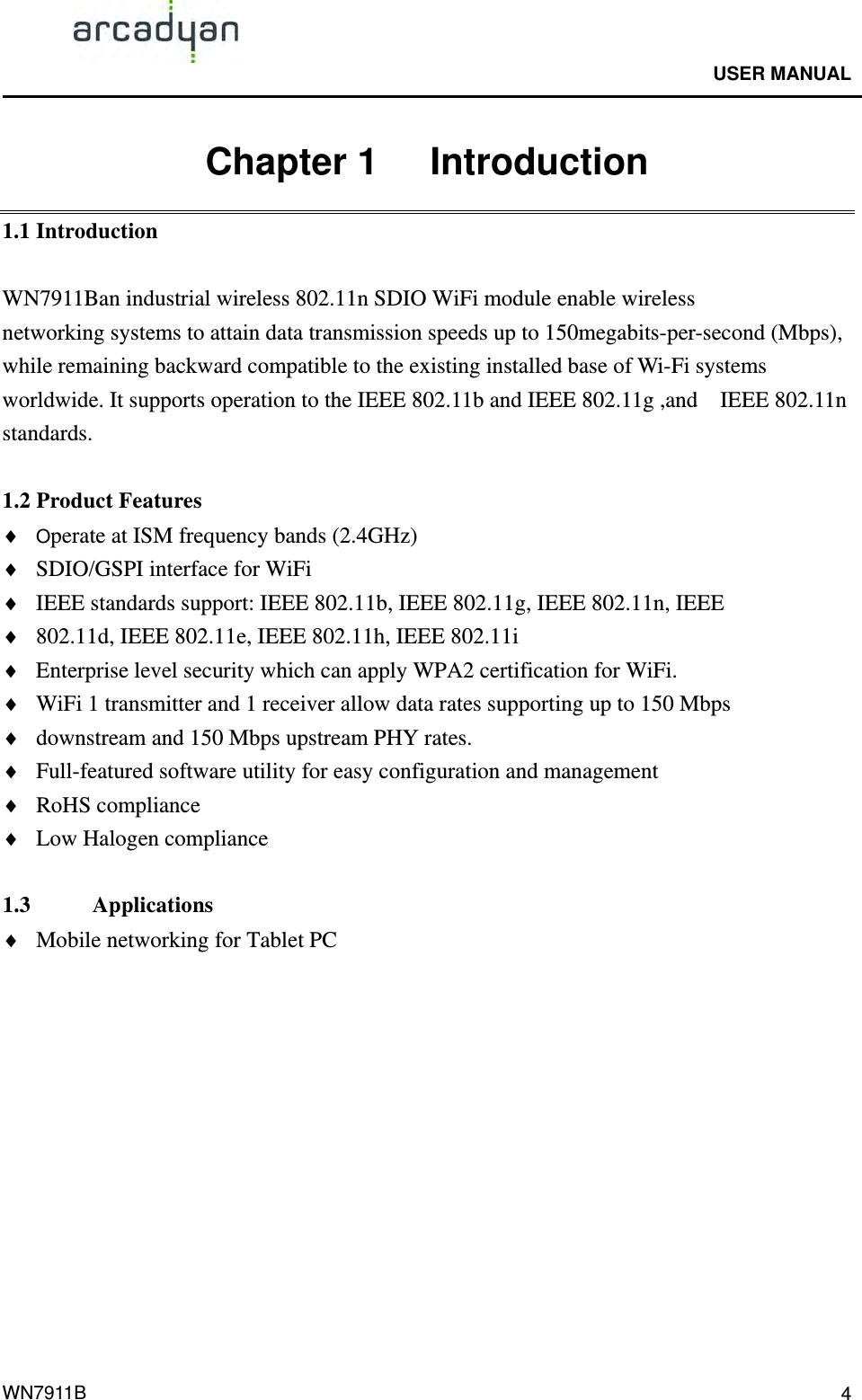                                              USER MANUAL                                              WN7911B  4Chapter 1   Introduction 1.1 Introduction  WN7911Ban industrial wireless 802.11n SDIO WiFi module enable wireless networking systems to attain data transmission speeds up to 150megabits-per-second (Mbps), while remaining backward compatible to the existing installed base of Wi-Fi systems worldwide. It supports operation to the IEEE 802.11b and IEEE 802.11g ,and    IEEE 802.11n standards.  1.2 Product Features  Operate at ISM frequency bands (2.4GHz)  SDIO/GSPI interface for WiFi  IEEE standards support: IEEE 802.11b, IEEE 802.11g, IEEE 802.11n, IEEE    802.11d, IEEE 802.11e, IEEE 802.11h, IEEE 802.11i  Enterprise level security which can apply WPA2 certification for WiFi.  WiFi 1 transmitter and 1 receiver allow data rates supporting up to 150 Mbps    downstream and 150 Mbps upstream PHY rates.  Full-featured software utility for easy configuration and management  RoHS compliance  Low Halogen compliance  1.3     Applications  Mobile networking for Tablet PC