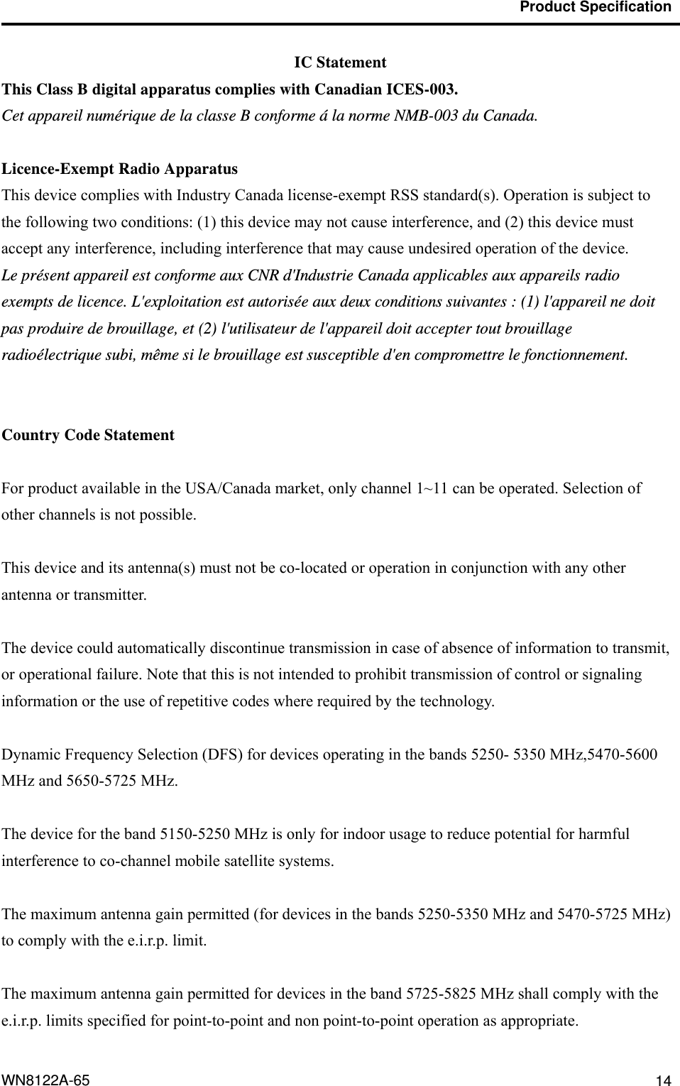                                           Product Specification                                              WN8122A-65  14 IC Statement This Class B digital apparatus complies with Canadian ICES-003. Cet appareil numérique de la classe B conforme á la norme NMB-003 du Canada.  Licence-Exempt Radio Apparatus This device complies with Industry Canada license-exempt RSS standard(s). Operation is subject to the following two conditions: (1) this device may not cause interference, and (2) this device must accept any interference, including interference that may cause undesired operation of the device. Le présent appareil est conforme aux CNR d&apos;Industrie Canada applicables aux appareils radio exempts de licence. L&apos;exploitation est autorisée aux deux conditions suivantes : (1) l&apos;appareil ne doit pas produire de brouillage, et (2) l&apos;utilisateur de l&apos;appareil doit accepter tout brouillage radioélectrique subi, même si le brouillage est susceptible d&apos;en compromettre le fonctionnement.  Country Code Statement For product available in the USA/Canada market, only channel 1~11 can be operated. Selection of other channels is not possible.  This device and its antenna(s) must not be co-located or operation in conjunction with any other antenna or transmitter.  The device could automatically discontinue transmission in case of absence of information to transmit, or operational failure. Note that this is not intended to prohibit transmission of control or signaling information or the use of repetitive codes where required by the technology.  Dynamic Frequency Selection (DFS) for devices operating in the bands 5250- 5350 MHz,5470-5600 MHz and 5650-5725 MHz.  The device for the band 5150-5250 MHz is only for indoor usage to reduce potential for harmful interference to co-channel mobile satellite systems.  The maximum antenna gain permitted (for devices in the bands 5250-5350 MHz and 5470-5725 MHz) to comply with the e.i.r.p. limit.  The maximum antenna gain permitted for devices in the band 5725-5825 MHz shall comply with the e.i.r.p. limits specified for point-to-point and non point-to-point operation as appropriate.  