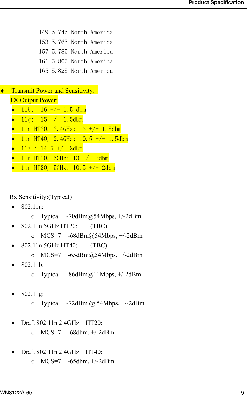                                           Product Specification                                              WN8122A-65  9 149 5.745 North America 153 5.765 North America 157 5.785 North America 161 5.805 North America 165 5.825 North America   Transmit Power and Sensitivity:   TX Output Power:  11b:  16 +/- 1.5 dbm  11g:  15 +/- 1.5dbm  11n HT20, 2.4GHz: 13 +/- 1.5dbm  11n HT40, 2.4GHz: 10.5 +/- 1.5dbm  11a : 14.5 +/- 2dbm  11n HT20, 5GHz: 13 +/- 2dbm  11n HT20, 5GHz: 10.5 +/- 2dbm   Rx Sensitivity:(Typical)  802.11a: o Typical  -70dBm@54Mbps, +/-2dBm  802.11n 5GHz HT20:  (TBC)   o MCS=7  -68dBm@54Mbps, +/-2dBm  802.11n 5GHz HT40:  (TBC)   o MCS=7  -65dBm@54Mbps, +/-2dBm  802.11b: o Typical  -86dBm@11Mbps, +/-2dBm   802.11g: o Typical    -72dBm @ 54Mbps, +/-2dBm   Draft 802.11n 2.4GHz    HT20:  o MCS=7  -68dbm, +/-2dBm   Draft 802.11n 2.4GHz    HT40:  o MCS=7  -65dbm, +/-2dBm  