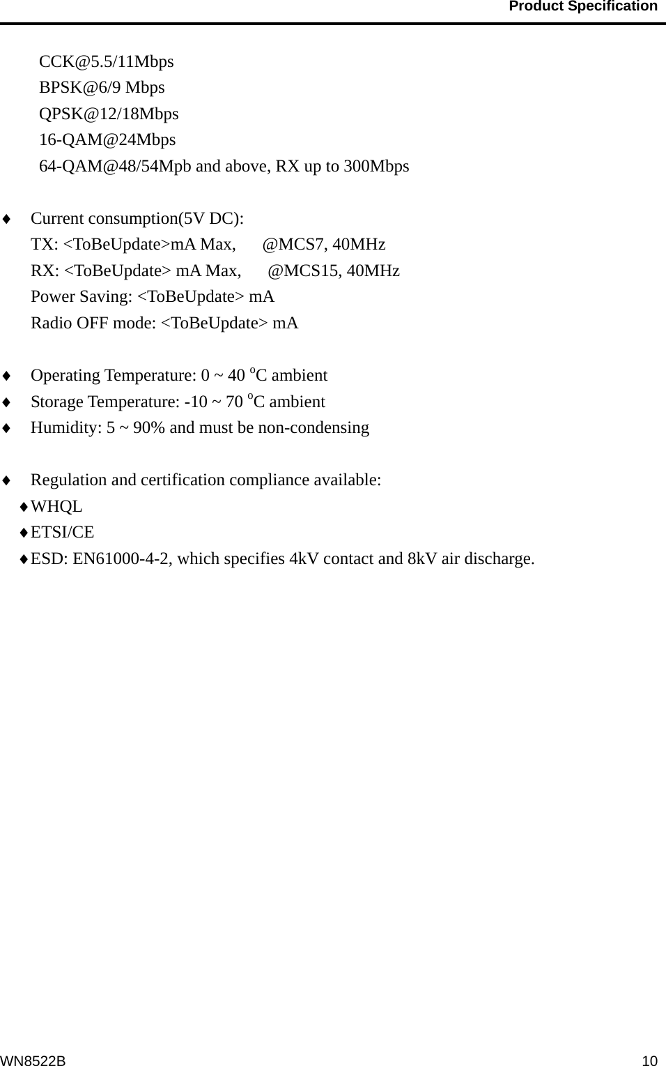                                           Product Specification                                              WN8522B  10CCK@5.5/11Mbps BPSK@6/9 Mbps QPSK@12/18Mbps 16-QAM@24Mbps 64-QAM@48/54Mpb and above, RX up to 300Mbps  ♦  Current consumption(5V DC):     TX: &lt;ToBeUpdate&gt;mA Max,   @MCS7, 40MHz RX: &lt;ToBeUpdate&gt; mA Max,      @MCS15, 40MHz Power Saving: &lt;ToBeUpdate&gt; mA Radio OFF mode: &lt;ToBeUpdate&gt; mA  ♦  Operating Temperature: 0 ~ 40 oC ambient ♦  Storage Temperature: -10 ~ 70 oC ambient ♦  Humidity: 5 ~ 90% and must be non-condensing  ♦  Regulation and certification compliance available: ♦ WHQL  ♦ ETSI/CE ♦ ESD: EN61000-4-2, which specifies 4kV contact and 8kV air discharge.  