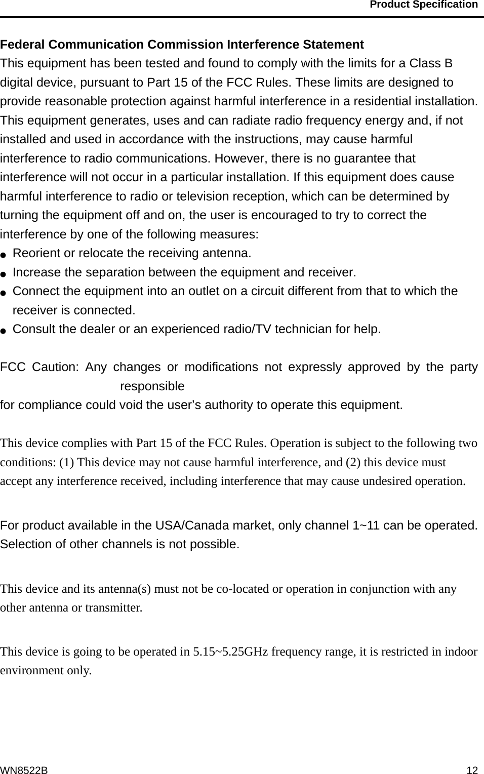                                           Product Specification                                              WN8522B  12Federal Communication Commission Interference Statement   This equipment has been tested and found to comply with the limits for a Class B digital device, pursuant to Part 15 of the FCC Rules. These limits are designed to provide reasonable protection against harmful interference in a residential installation. This equipment generates, uses and can radiate radio frequency energy and, if not installed and used in accordance with the instructions, may cause harmful interference to radio communications. However, there is no guarantee that interference will not occur in a particular installation. If this equipment does cause harmful interference to radio or television reception, which can be determined by turning the equipment off and on, the user is encouraged to try to correct the interference by one of the following measures: ●  Reorient or relocate the receiving antenna. ●  Increase the separation between the equipment and receiver. ●  Connect the equipment into an outlet on a circuit different from that to which the receiver is connected. ●  Consult the dealer or an experienced radio/TV technician for help.  FCC Caution: Any changes or modifications not expressly approved by the party responsible  for compliance could void the user’s authority to operate this equipment.  This device complies with Part 15 of the FCC Rules. Operation is subject to the following two conditions: (1) This device may not cause harmful interference, and (2) this device must accept any interference received, including interference that may cause undesired operation.  For product available in the USA/Canada market, only channel 1~11 can be operated. Selection of other channels is not possible.  This device and its antenna(s) must not be co-located or operation in conjunction with any other antenna or transmitter.  This device is going to be operated in 5.15~5.25GHz frequency range, it is restricted in indoor environment only.    