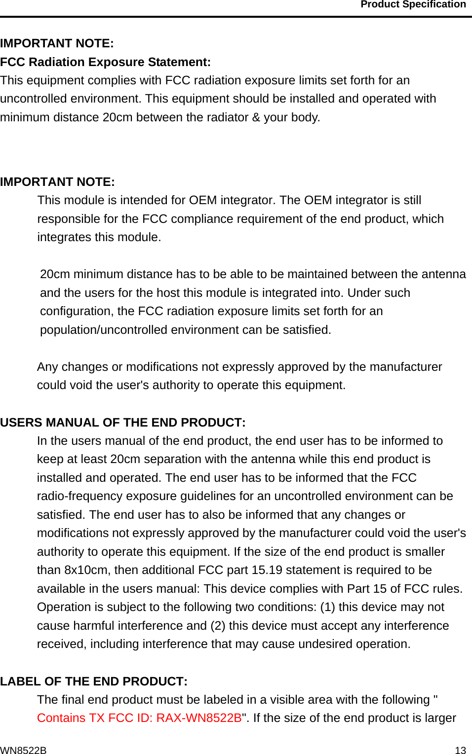                                           Product Specification                                              WN8522B  13IMPORTANT NOTE: FCC Radiation Exposure Statement: This equipment complies with FCC radiation exposure limits set forth for an uncontrolled environment. This equipment should be installed and operated with minimum distance 20cm between the radiator &amp; your body.   IMPORTANT NOTE: This module is intended for OEM integrator. The OEM integrator is still responsible for the FCC compliance requirement of the end product, which integrates this module.  20cm minimum distance has to be able to be maintained between the antenna and the users for the host this module is integrated into. Under such configuration, the FCC radiation exposure limits set forth for an population/uncontrolled environment can be satisfied.    Any changes or modifications not expressly approved by the manufacturer could void the user&apos;s authority to operate this equipment.  USERS MANUAL OF THE END PRODUCT: In the users manual of the end product, the end user has to be informed to keep at least 20cm separation with the antenna while this end product is installed and operated. The end user has to be informed that the FCC radio-frequency exposure guidelines for an uncontrolled environment can be satisfied. The end user has to also be informed that any changes or modifications not expressly approved by the manufacturer could void the user&apos;s authority to operate this equipment. If the size of the end product is smaller than 8x10cm, then additional FCC part 15.19 statement is required to be available in the users manual: This device complies with Part 15 of FCC rules. Operation is subject to the following two conditions: (1) this device may not cause harmful interference and (2) this device must accept any interference received, including interference that may cause undesired operation.  LABEL OF THE END PRODUCT: The final end product must be labeled in a visible area with the following &quot; Contains TX FCC ID: RAX-WN8522B&quot;. If the size of the end product is larger 