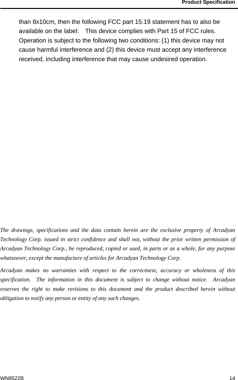                                           Product Specification                                              WN8522B  14than 8x10cm, then the following FCC part 15.19 statement has to also be available on the label:    This device complies with Part 15 of FCC rules. Operation is subject to the following two conditions: (1) this device may not cause harmful interference and (2) this device must accept any interference received, including interference that may cause undesired operation.              The drawings, specifications and the data contain herein are the exclusive property of Arcadyan Technology Corp. issued in strict confidence and shall not, without the prior written permission of Arcadyan Technology Corp., be reproduced, copied or used, in parts or as a whole, for any purpose whatsoever, except the manufacture of articles for Arcadyan Technology Corp.     Arcadyan makes no warranties with respect to the correctness, accuracy or wholeness of this specification.  The information in this document is subject to change without notice.  Arcadyan reserves the right to make revisions to this document and the product described herein without obligation to notify any person or entity of any such changes. 