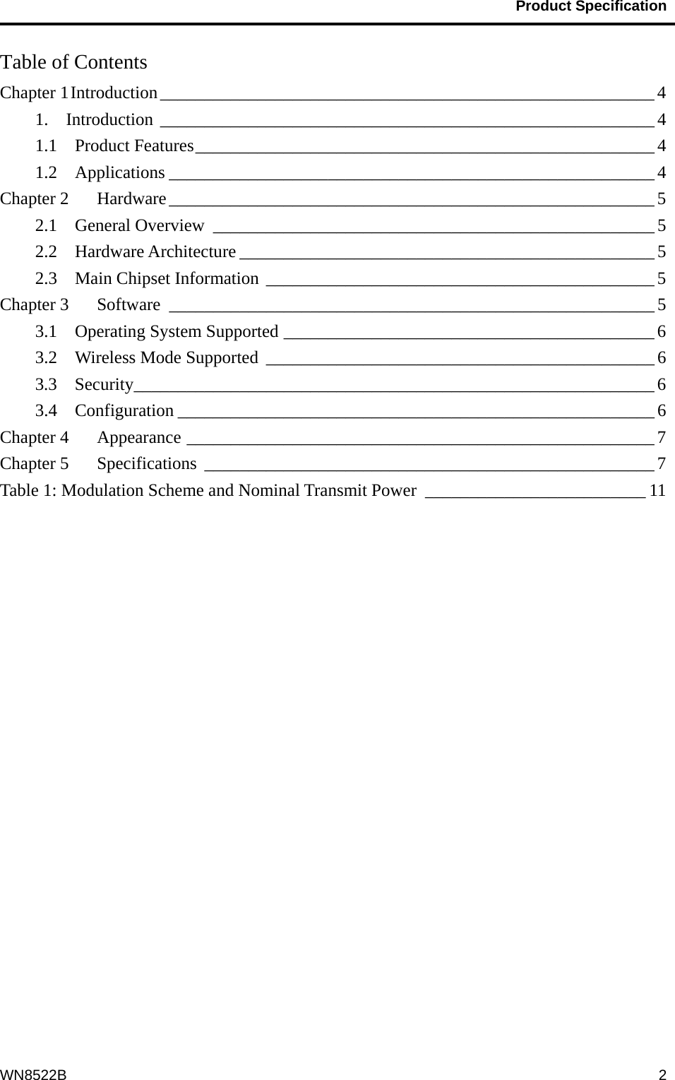                                           Product Specification                                              WN8522B  2Table of Contents Chapter 1 Introduction________________________________________________________ 4 1.  Introduction ________________________________________________________ 4 1.1  Product Features____________________________________________________ 4 1.2  Applications _______________________________________________________ 4 Chapter 2    Hardware_______________________________________________________ 5 2.1  General Overview __________________________________________________ 5 2.2  Hardware Architecture _______________________________________________ 5 2.3  Main Chipset Information ____________________________________________ 5 Chapter 3    Software _______________________________________________________ 5 3.1  Operating System Supported __________________________________________ 6 3.2    Wireless Mode Supported ____________________________________________ 6 3.3  Security___________________________________________________________ 6 3.4  Configuration ______________________________________________________ 6 Chapter 4    Appearance _____________________________________________________ 7 Chapter 5    Specifications ___________________________________________________7 Table 1: Modulation Scheme and Nominal Transmit Power _________________________ 11  