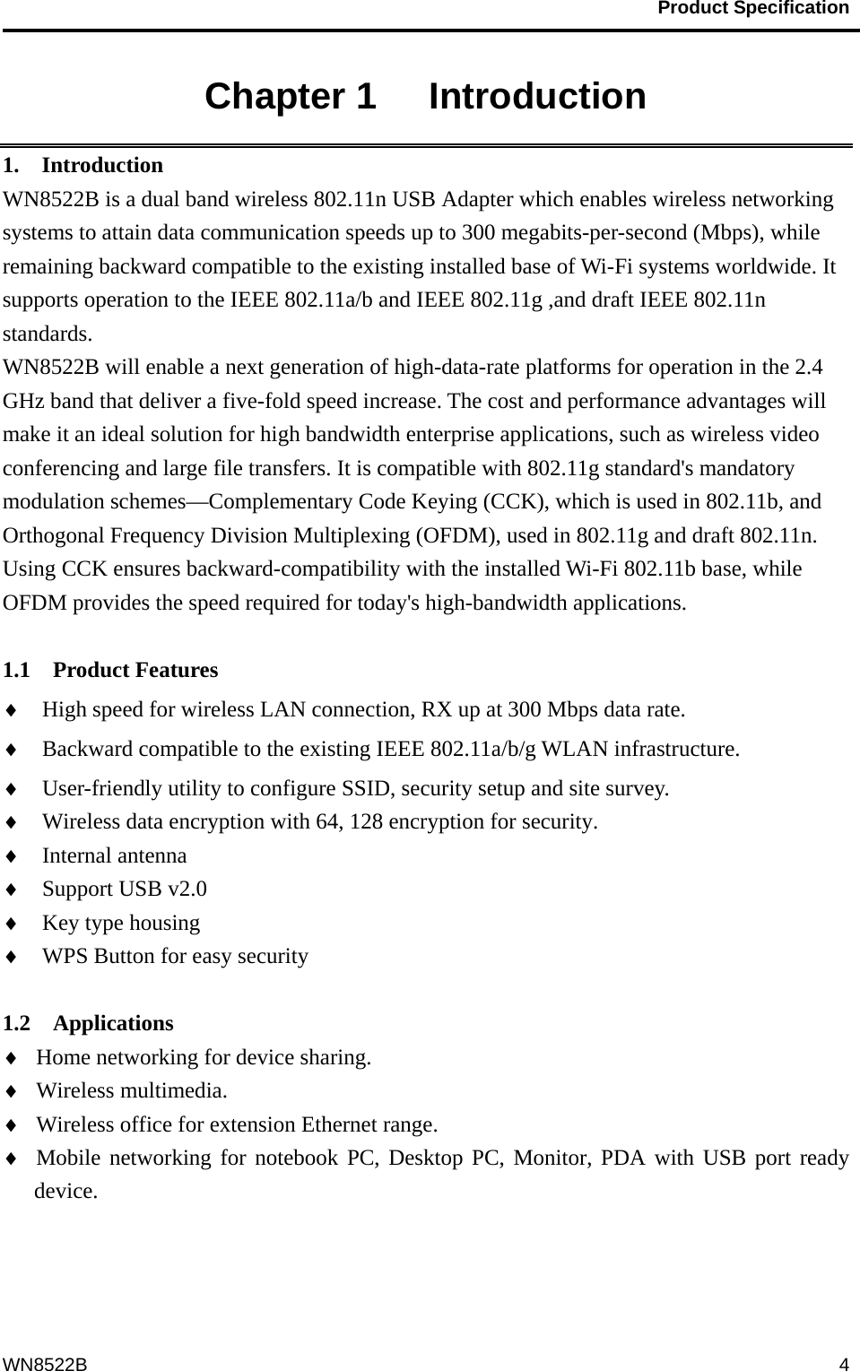                                           Product Specification                                              WN8522B  4Chapter 1   Introduction 1.  Introduction WN8522B is a dual band wireless 802.11n USB Adapter which enables wireless networking systems to attain data communication speeds up to 300 megabits-per-second (Mbps), while remaining backward compatible to the existing installed base of Wi-Fi systems worldwide. It supports operation to the IEEE 802.11a/b and IEEE 802.11g ,and draft IEEE 802.11n standards. WN8522B will enable a next generation of high-data-rate platforms for operation in the 2.4 GHz band that deliver a five-fold speed increase. The cost and performance advantages will make it an ideal solution for high bandwidth enterprise applications, such as wireless video conferencing and large file transfers. It is compatible with 802.11g standard&apos;s mandatory modulation schemes—Complementary Code Keying (CCK), which is used in 802.11b, and Orthogonal Frequency Division Multiplexing (OFDM), used in 802.11g and draft 802.11n. Using CCK ensures backward-compatibility with the installed Wi-Fi 802.11b base, while OFDM provides the speed required for today&apos;s high-bandwidth applications.   1.1  Product Features ♦  High speed for wireless LAN connection, RX up at 300 Mbps data rate. ♦  Backward compatible to the existing IEEE 802.11a/b/g WLAN infrastructure. ♦  User-friendly utility to configure SSID, security setup and site survey.   ♦  Wireless data encryption with 64, 128 encryption for security. ♦  Internal antenna ♦  Support USB v2.0 ♦  Key type housing ♦  WPS Button for easy security  1.2  Applications ♦  Home networking for device sharing. ♦  Wireless multimedia. ♦  Wireless office for extension Ethernet range. ♦  Mobile networking for notebook PC, Desktop PC, Monitor, PDA with USB port ready device. 