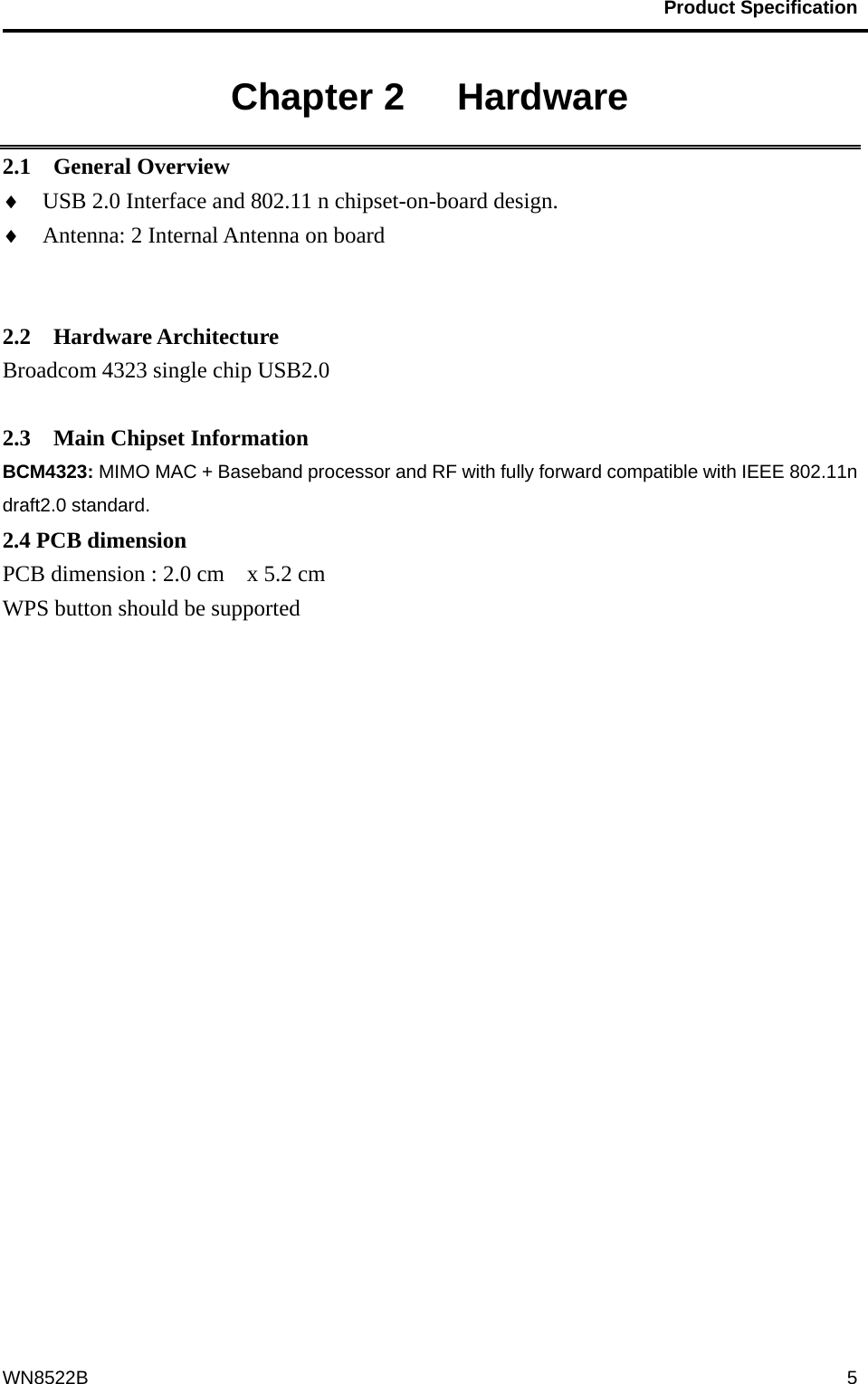                                           Product Specification                                              WN8522B  5Chapter 2   Hardware 2.1  General Overview ♦  USB 2.0 Interface and 802.11 n chipset-on-board design. ♦  Antenna: 2 Internal Antenna on board             2.2  Hardware Architecture Broadcom 4323 single chip USB2.0    2.3  Main Chipset Information BCM4323: MIMO MAC + Baseband processor and RF with fully forward compatible with IEEE 802.11n draft2.0 standard. 2.4 PCB dimension PCB dimension : 2.0 cm    x 5.2 cm WPS button should be supported     