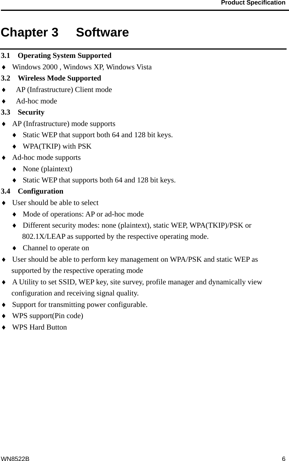                                           Product Specification                                              WN8522B  6Chapter 3   Software 3.1  Operating System Supported ♦  Windows 2000 , Windows XP, Windows Vista   3.2  Wireless Mode Supported ♦  AP (Infrastructure) Client mode ♦  Ad-hoc mode 3.3  Security  ♦  AP (Infrastructure) mode supports ♦  Static WEP that support both 64 and 128 bit keys. ♦  WPA(TKIP) with PSK ♦  Ad-hoc mode supports ♦  None (plaintext) ♦  Static WEP that supports both 64 and 128 bit keys. 3.4  Configuration ♦  User should be able to select   ♦  Mode of operations: AP or ad-hoc mode ♦  Different security modes: none (plaintext), static WEP, WPA(TKIP)/PSK or 802.1X/LEAP as supported by the respective operating mode. ♦  Channel to operate on ♦  User should be able to perform key management on WPA/PSK and static WEP as supported by the respective operating mode ♦  A Utility to set SSID, WEP key, site survey, profile manager and dynamically view configuration and receiving signal quality. ♦  Support for transmitting power configurable. ♦  WPS support(Pin code) ♦  WPS Hard Button  