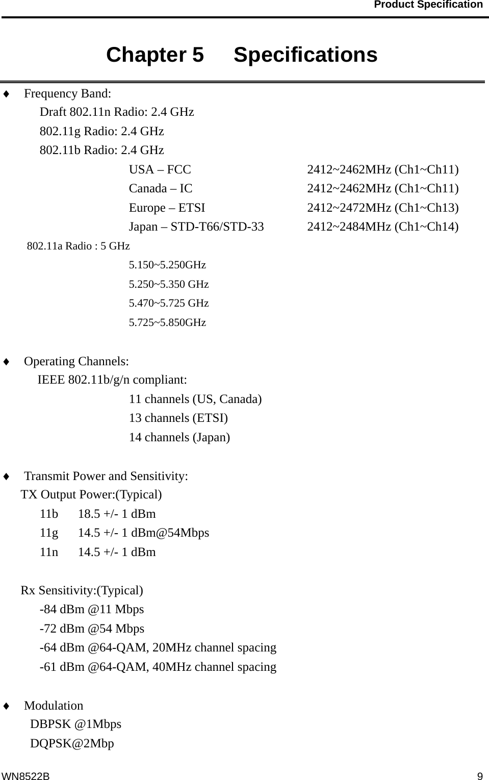                                           Product Specification                                              WN8522B  9Chapter 5   Specifications   ♦  Frequency Band:   Draft 802.11n Radio: 2.4 GHz    802.11g Radio: 2.4 GHz   802.11b Radio: 2.4 GHz USA – FCC       2412~2462MHz (Ch1~Ch11)      Canada – IC     2412~2462MHz (Ch1~Ch11)      Europe – ETSI     2412~2472MHz (Ch1~Ch13)         Japan – STD-T66/STD-33  2412~2484MHz (Ch1~Ch14) 802.11a Radio : 5 GHz 5.150~5.250GHz 5.250~5.350 GHz 5.470~5.725 GHz 5.725~5.850GHz  ♦  Operating Channels:    IEEE 802.11b/g/n compliant: 11 channels (US, Canada) 13 channels (ETSI) 14 channels (Japan)  ♦  Transmit Power and Sensitivity:   TX Output Power:(Typical) 11b  18.5 +/- 1 dBm 11g  14.5 +/- 1 dBm@54Mbps 11n  14.5 +/- 1 dBm  Rx Sensitivity:(Typical) -84 dBm @11 Mbps -72 dBm @54 Mbps -64 dBm @64-QAM, 20MHz channel spacing -61 dBm @64-QAM, 40MHz channel spacing  ♦  Modulation                      DBPSK @1Mbps DQPSK@2Mbp 