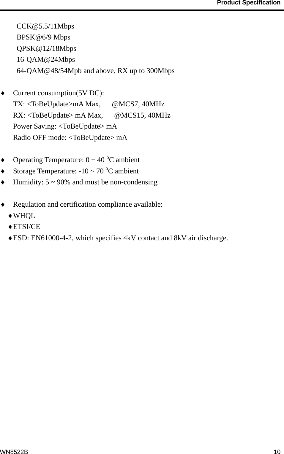                                           Product Specification                                              WN8522B  10CCK@5.5/11Mbps BPSK@6/9 Mbps QPSK@12/18Mbps 16-QAM@24Mbps 64-QAM@48/54Mpb and above, RX up to 300Mbps   Current consumption(5V DC):     TX: &lt;ToBeUpdate&gt;mA Max,   @MCS7, 40MHz RX: &lt;ToBeUpdate&gt; mA Max,      @MCS15, 40MHz Power Saving: &lt;ToBeUpdate&gt; mA Radio OFF mode: &lt;ToBeUpdate&gt; mA   Operating Temperature: 0 ~ 40 oC ambient  Storage Temperature: -10 ~ 70 oC ambient  Humidity: 5 ~ 90% and must be non-condensing   Regulation and certification compliance available:  WHQL   ETSI/CE  ESD: EN61000-4-2, which specifies 4kV contact and 8kV air discharge.  