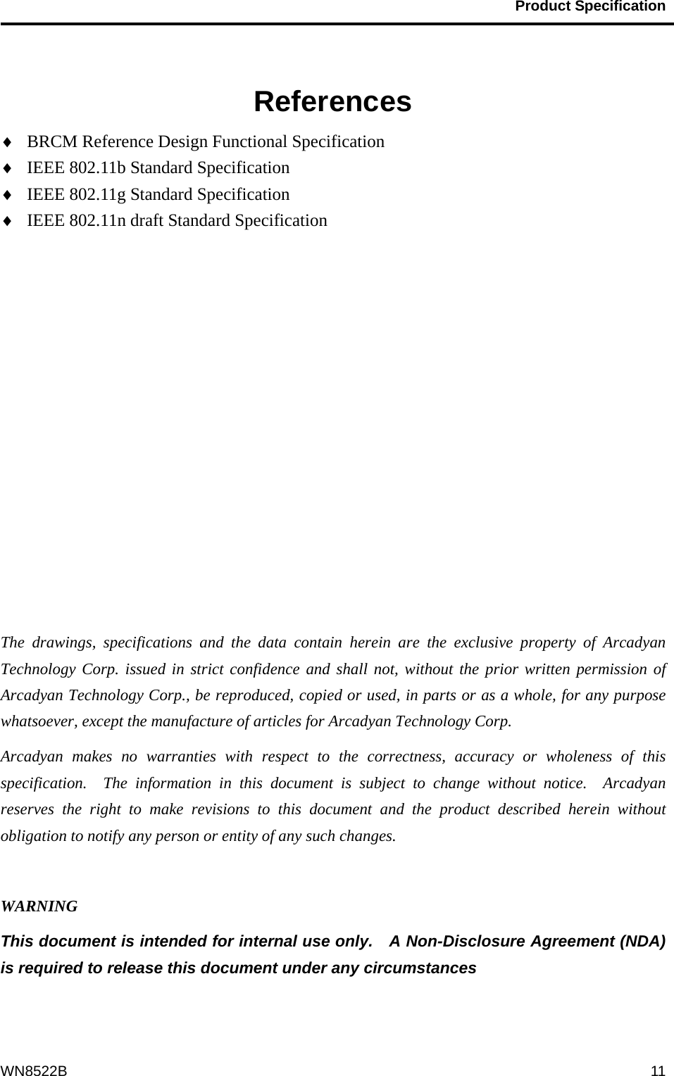                                           Product Specification                                              WN8522B  11  References  BRCM Reference Design Functional Specification  IEEE 802.11b Standard Specification  IEEE 802.11g Standard Specification  IEEE 802.11n draft Standard Specification            The drawings, specifications and the data contain herein are the exclusive property of Arcadyan Technology Corp. issued in strict confidence and shall not, without the prior written permission of Arcadyan Technology Corp., be reproduced, copied or used, in parts or as a whole, for any purpose whatsoever, except the manufacture of articles for Arcadyan Technology Corp.     Arcadyan makes no warranties with respect to the correctness, accuracy or wholeness of this specification.  The information in this document is subject to change without notice.  Arcadyan reserves the right to make revisions to this document and the product described herein without obligation to notify any person or entity of any such changes.  WARNING This document is intended for internal use only.    A Non-Disclosure Agreement (NDA) is required to release this document under any circumstances   