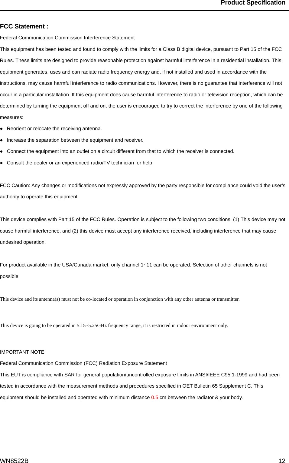                                           Product Specification                                              WN8522B  12FCC Statement : Federal Communication Commission Interference Statement   This equipment has been tested and found to comply with the limits for a Class B digital device, pursuant to Part 15 of the FCC Rules. These limits are designed to provide reasonable protection against harmful interference in a residential installation. This equipment generates, uses and can radiate radio frequency energy and, if not installed and used in accordance with the instructions, may cause harmful interference to radio communications. However, there is no guarantee that interference will not occur in a particular installation. If this equipment does cause harmful interference to radio or television reception, which can be determined by turning the equipment off and on, the user is encouraged to try to correct the interference by one of the following measures: ●   Reorient or relocate the receiving antenna. ●   Increase the separation between the equipment and receiver. ●   Connect the equipment into an outlet on a circuit different from that to which the receiver is connected. ●   Consult the dealer or an experienced radio/TV technician for help.  FCC Caution: Any changes or modifications not expressly approved by the party responsible for compliance could void the user’s authority to operate this equipment.  This device complies with Part 15 of the FCC Rules. Operation is subject to the following two conditions: (1) This device may not cause harmful interference, and (2) this device must accept any interference received, including interference that may cause undesired operation.  For product available in the USA/Canada market, only channel 1~11 can be operated. Selection of other channels is not possible.  This device and its antenna(s) must not be co-located or operation in conjunction with any other antenna or transmitter.  This device is going to be operated in 5.15~5.25GHz frequency range, it is restricted in indoor environment only.  IMPORTANT NOTE: Federal Communication Commission (FCC) Radiation Exposure Statement This EUT is compliance with SAR for general population/uncontrolled exposure limits in ANSI/IEEE C95.1-1999 and had been tested in accordance with the measurement methods and procedures specified in OET Bulletin 65 Supplement C. This equipment should be installed and operated with minimum distance 0.5 cm between the radiator &amp; your body.     