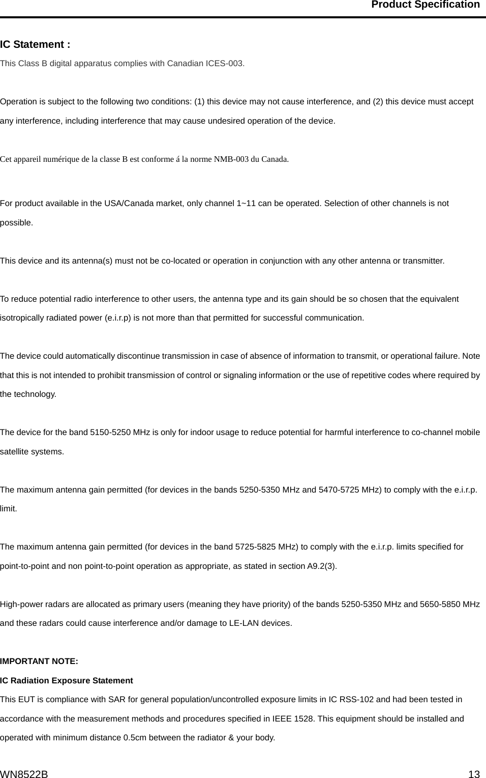                                           Product Specification                                              WN8522B  13IC Statement : This Class B digital apparatus complies with Canadian ICES-003.  Operation is subject to the following two conditions: (1) this device may not cause interference, and (2) this device must accept any interference, including interference that may cause undesired operation of the device.  Cet appareil numérique de la classe B est conforme á la norme NMB-003 du Canada.  For product available in the USA/Canada market, only channel 1~11 can be operated. Selection of other channels is not possible.  This device and its antenna(s) must not be co-located or operation in conjunction with any other antenna or transmitter.  To reduce potential radio interference to other users, the antenna type and its gain should be so chosen that the equivalent isotropically radiated power (e.i.r.p) is not more than that permitted for successful communication.  The device could automatically discontinue transmission in case of absence of information to transmit, or operational failure. Note that this is not intended to prohibit transmission of control or signaling information or the use of repetitive codes where required by the technology.  The device for the band 5150-5250 MHz is only for indoor usage to reduce potential for harmful interference to co-channel mobile satellite systems.  The maximum antenna gain permitted (for devices in the bands 5250-5350 MHz and 5470-5725 MHz) to comply with the e.i.r.p. limit.  The maximum antenna gain permitted (for devices in the band 5725-5825 MHz) to comply with the e.i.r.p. limits specified for point-to-point and non point-to-point operation as appropriate, as stated in section A9.2(3).  High-power radars are allocated as primary users (meaning they have priority) of the bands 5250-5350 MHz and 5650-5850 MHz and these radars could cause interference and/or damage to LE-LAN devices.  IMPORTANT NOTE: IC Radiation Exposure Statement This EUT is compliance with SAR for general population/uncontrolled exposure limits in IC RSS-102 and had been tested in accordance with the measurement methods and procedures specified in IEEE 1528. This equipment should be installed and operated with minimum distance 0.5cm between the radiator &amp; your body.   