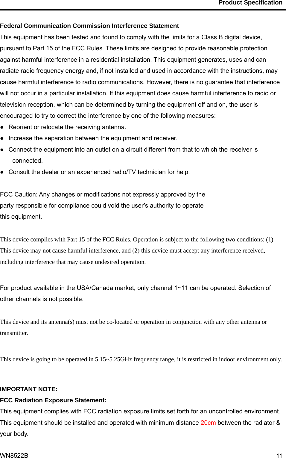                                           Product Specification                                              WN8522B  11Federal Communication Commission Interference Statement   This equipment has been tested and found to comply with the limits for a Class B digital device, pursuant to Part 15 of the FCC Rules. These limits are designed to provide reasonable protection against harmful interference in a residential installation. This equipment generates, uses and can radiate radio frequency energy and, if not installed and used in accordance with the instructions, may cause harmful interference to radio communications. However, there is no guarantee that interference will not occur in a particular installation. If this equipment does cause harmful interference to radio or television reception, which can be determined by turning the equipment off and on, the user is encouraged to try to correct the interference by one of the following measures: ●   Reorient or relocate the receiving antenna. ●   Increase the separation between the equipment and receiver. ●   Connect the equipment into an outlet on a circuit different from that to which the receiver is connected. ●   Consult the dealer or an experienced radio/TV technician for help.  FCC Caution: Any changes or modifications not expressly approved by the   party responsible for compliance could void the user’s authority to operate   this equipment.  This device complies with Part 15 of the FCC Rules. Operation is subject to the following two conditions: (1) This device may not cause harmful interference, and (2) this device must accept any interference received, including interference that may cause undesired operation.  For product available in the USA/Canada market, only channel 1~11 can be operated. Selection of other channels is not possible.  This device and its antenna(s) must not be co-located or operation in conjunction with any other antenna or transmitter.  This device is going to be operated in 5.15~5.25GHz frequency range, it is restricted in indoor environment only.  IMPORTANT NOTE: FCC Radiation Exposure Statement: This equipment complies with FCC radiation exposure limits set forth for an uncontrolled environment. This equipment should be installed and operated with minimum distance 20cm between the radiator &amp; your body.     