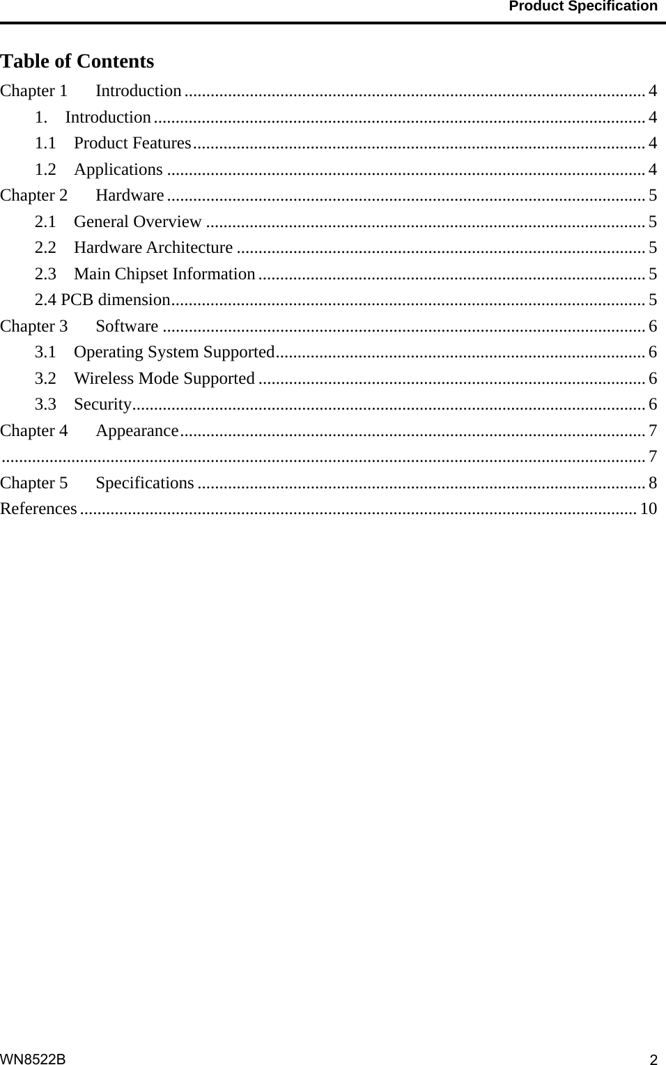                                           Product Specification                                              WN8522B  2Table of Contents Chapter 1    Introduction .......................................................................................................... 4 1.  Introduction ................................................................................................................. 4 1.1  Product Features ........................................................................................................ 4 1.2  Applications .............................................................................................................. 4 Chapter 2    Hardware .............................................................................................................. 5 2.1  General Overview ..................................................................................................... 5 2.2  Hardware Architecture .............................................................................................. 5 2.3  Main Chipset Information ......................................................................................... 5 2.4 PCB dimension ............................................................................................................. 5 Chapter 3    Software ............................................................................................................... 6 3.1  Operating System Supported ..................................................................................... 6 3.2    Wireless Mode Supported ......................................................................................... 6 3.3  Security ...................................................................................................................... 6 Chapter 4    Appearance ........................................................................................................... 7  .................................................................................................................................................... 7 Chapter 5    Specifications ....................................................................................................... 8 References ................................................................................................................................ 10  