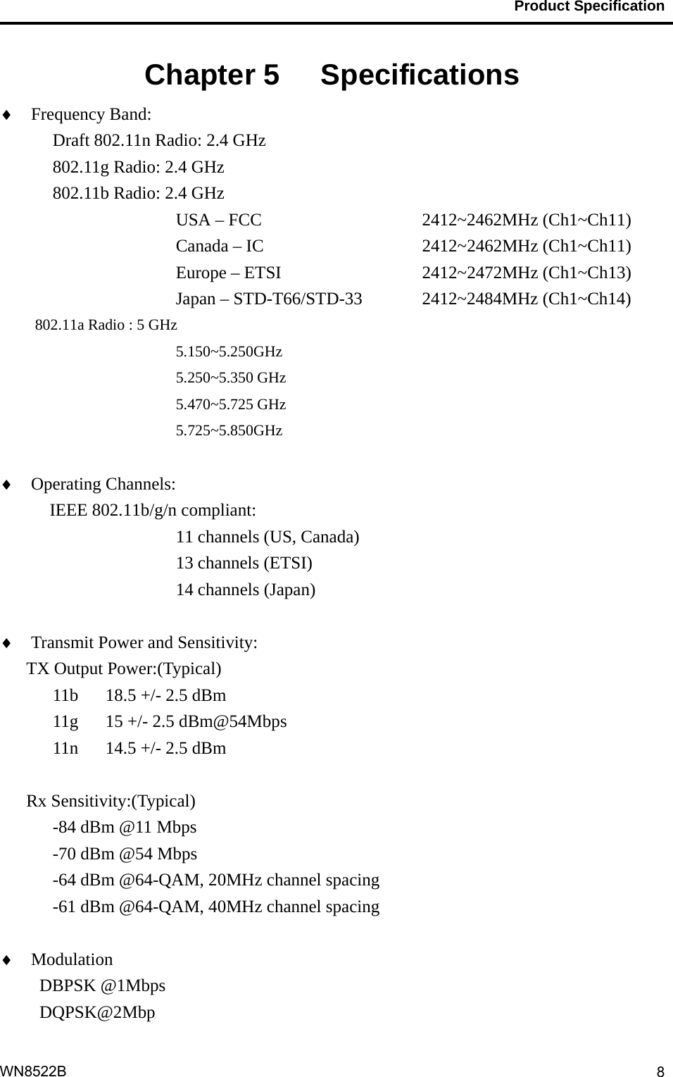                                           Product Specification                                              WN8522B  8Chapter 5   Specifications    Frequency Band:   Draft 802.11n Radio: 2.4 GHz    802.11g Radio: 2.4 GHz   802.11b Radio: 2.4 GHz USA – FCC       2412~2462MHz (Ch1~Ch11)      Canada – IC     2412~2462MHz (Ch1~Ch11)      Europe – ETSI     2412~2472MHz (Ch1~Ch13)         Japan – STD-T66/STD-33  2412~2484MHz (Ch1~Ch14) 802.11a Radio : 5 GHz 5.150~5.250GHz 5.250~5.350 GHz 5.470~5.725 GHz 5.725~5.850GHz   Operating Channels:    IEEE 802.11b/g/n compliant: 11 channels (US, Canada) 13 channels (ETSI) 14 channels (Japan)   Transmit Power and Sensitivity:   TX Output Power:(Typical) 11b  18.5 +/- 2.5 dBm 11g  15 +/- 2.5 dBm@54Mbps 11n  14.5 +/- 2.5 dBm  Rx Sensitivity:(Typical) -84 dBm @11 Mbps -70 dBm @54 Mbps -64 dBm @64-QAM, 20MHz channel spacing -61 dBm @64-QAM, 40MHz channel spacing   Modulation                      DBPSK @1Mbps DQPSK@2Mbp 