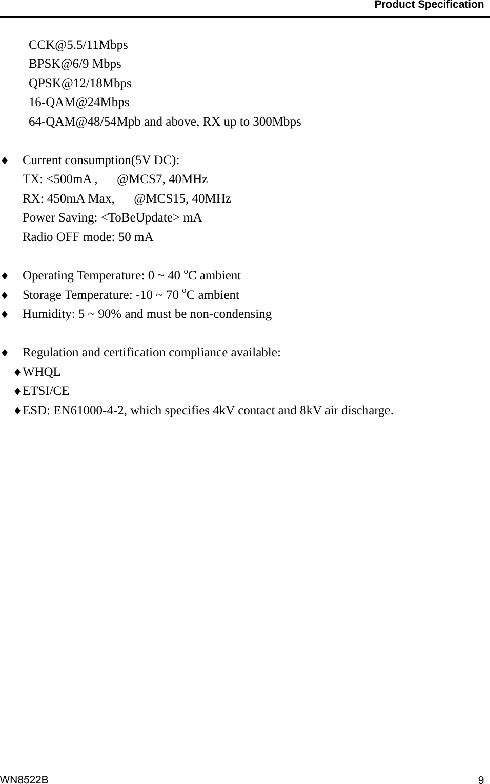                                           Product Specification                                              WN8522B  9CCK@5.5/11Mbps BPSK@6/9 Mbps QPSK@12/18Mbps 16-QAM@24Mbps 64-QAM@48/54Mpb and above, RX up to 300Mbps   Current consumption(5V DC):     TX: &lt;500mA ,   @MCS7, 40MHz RX: 450mA Max,   @MCS15, 40MHz Power Saving: &lt;ToBeUpdate&gt; mA Radio OFF mode: 50 mA   Operating Temperature: 0 ~ 40 oC ambient  Storage Temperature: -10 ~ 70 oC ambient  Humidity: 5 ~ 90% and must be non-condensing   Regulation and certification compliance available:  WHQL   ETSI/CE  ESD: EN61000-4-2, which specifies 4kV contact and 8kV air discharge.  